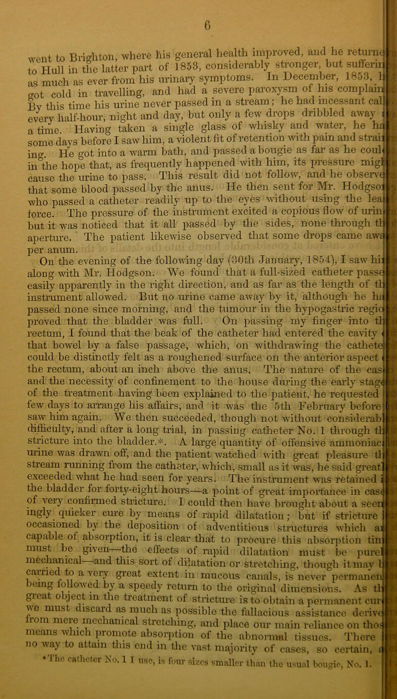 0 went to Brighton, where hie general health improved, and he returnJ to Hull in the latter part of 1853, considerably stronger but suffer,ri ns much as ever from his urinary symptoms. In December, 1853. 1 trot cold in travelling, and had a severe paroxysm of his complain 13v this time his urine never passed in a stream; he had incessant cal every half-hour, night and day, but only a few drops dribbled away a time Having taken a single glass of whisky and water, he hi some days before I saw him, a violent fit of retention with pain and strai: in,T. He got into a warm bath, and passed a bougie as far as he coul in the hope that, as frequently happened with him, its pressure mig] cause the urine to pass. This result did uot follow, and he observe that some blood passed by the anus. He then sent for Mr. Hodgso: who passed a catheter readily up to the eyes without using the lea force. The pressure of the instrument excited a copious flow of urin but it was noticed that it all passed by the sides, none through tl aperture. ' The patient likewise observed that some drops came awt per anum. On the evening of the following day (30th January, 1854), I saw hi: along with Mr. Hodgson. We found that a full-sized catheter passe easily apparently in the right direction, and as far as the length of tl: instrument allowed. But no urine came away by it, although he he passed none since morning, and the tumour in the hypogastric regie proved that the bladder was full. On passing my finger into tl rectum, I found that the beak of the catheter had entered the cavity that bowel by a false passage, which, on withdrawing the cathete could be distinctly felt as a roughened surface on the anterior aspect the rectum, about an inch above the anus. The nature of the cas and the necessity of confinement to the house during the early stag of the treatment having been explained to the patient, he requested few days to arrange his affairs, and it was the 5th February before saw him again. We then succeeded, though not without considerab difficulty, and after a long trial, in passing catheter No. 1 through tl stricture into the bladder.*. A large quantity of offensive ammoniac urine was drawn off, and the patient watched with great pleasure tl stream running from the catheter, which, small as it was, he said great exceeded what he had seen for years. The instrument was retained i the bladder for forty-eight hours—a point of great importance in cast of very confirmed stricture. I could then have brought about a seei ingly quicker cure by means of rapid dilatation; but if stricture occasioned by the deposition of adventitious structures which a. capable of absorption, it is clear that to procure this absorption tin: must be given the effects of rapid dilatation must be pure mechanical and this sort of dilatation or stretching, though it may 1 carried to a very great extent in mucous canals, is never permanen )emg followed by a speedy return to the original dimensions. As tl: gieat o qect in the treatment of stricture is to obtain a permanent cur we must discard as much as possible the fallacious assistance deriv 10m mcie mechanical stretching, and place our main reliance on tho means which promote absorption of the abnormal tissues. There no way to attain tins end in the vast majority of cases, so certain, i