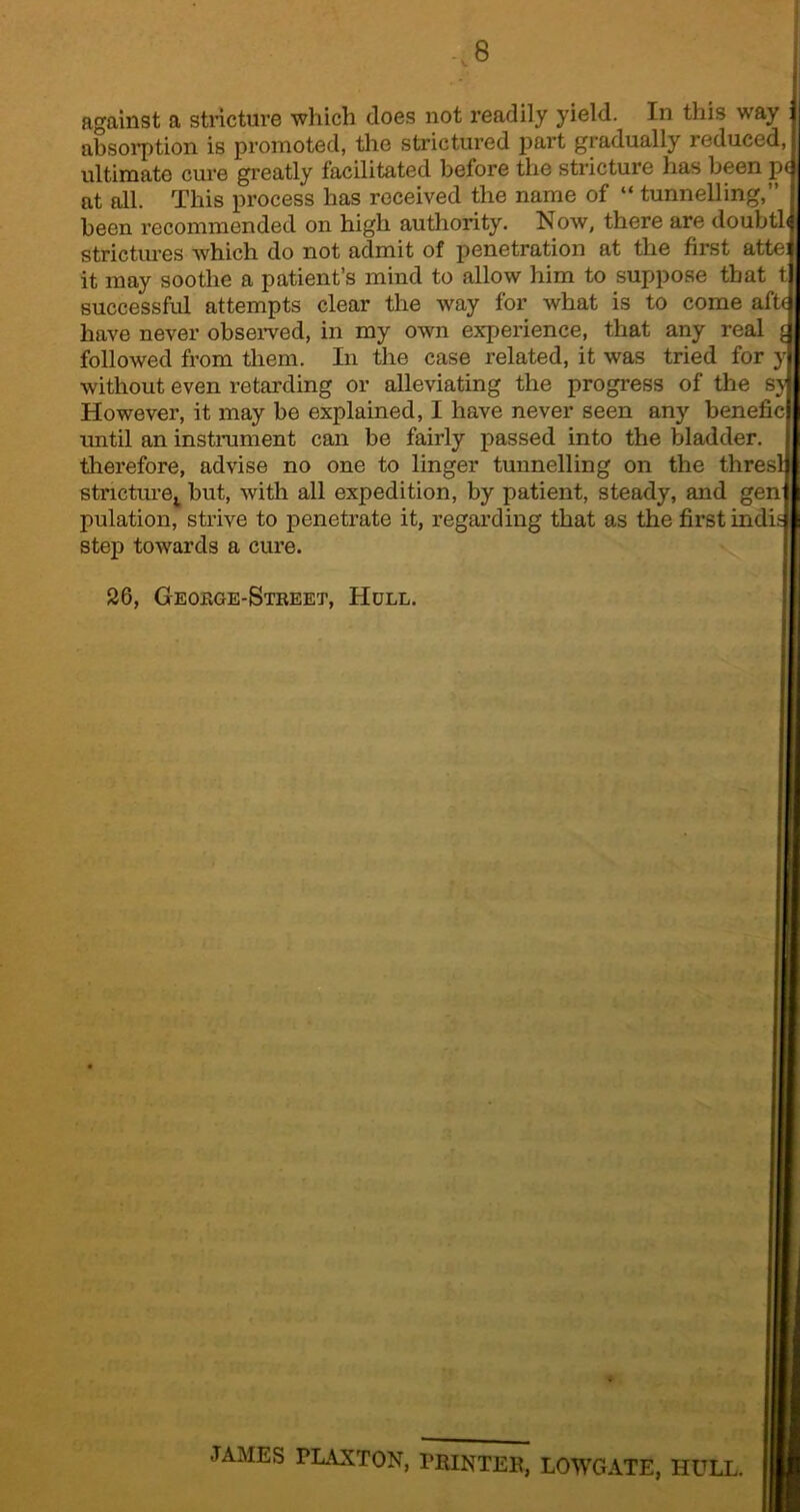 absorption is promoted, the strictured part gradually reduced, ultimate cure greatly facilitated before the stricture has been p at all. This process has received the name of “ tunnelling,” been recommended on high authority. Now, there are doubtl strictures which do not admit of penetration at the first atte it may soothe a patient’s mind to allow him to suppose that tj successful attempts clear the way for what is to come aft- have never observed, in my own experience, that any real followed from them. In the case related, it was tried for y without even retarding or alleviating the progress of the sy However, it may be explained, I have never seen any benefic until an instrument can be fairly passed into the bladder, therefore, advise no one to linger tunnelling on the thresl stricture,. but, with all expedition, by patient, steady, and gen pulation, strive to penetrate it, regarding that as the first indi step towards a cure. 26, George-Street, Holl. JAMES FLAXTON, PRINTER, LOWGATE, HULL.