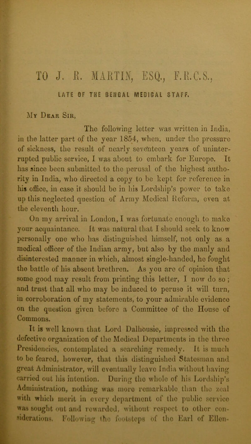 lATS OF THE BEBGAl MEBIBAl STAFF. My Dear Sir, The following letter was written in India, in the latter part of the year 1854, when, under the pressure of sickness, the result of nearly seventeen years of uninter- rupted public service, I was about to embark for Europe. It has since been submitted to the perusal of the highest autho- rity in India, who directed a copy to be kept for reference in his office, in case it should be in his Lordship’s power to take up this neglected question of Army Medical Reform, even at the eleventh hour. On my arrival in London, I was fortunate enough to make your acquaintance. It was natural that I should seek to know personally one who has distinguished himself, not only as a medical officer of the Indian army, but also by the manly and disinterested manner in which, almost single-handed, he fought tho battle of his absent brethren. As you are of opinion that some good may result from printing this letter, 1 now do so ; and trust that all who may bo induced to peruse it will turn, in corroboration of my statements, to your admirable evidenco on the question given before a Committee of the House of Commons. Tt is well known that Lord Dalhousic, impressed with the defective organization of the Medical Departments in the three Presidencies, contemplated a searching remedy. It is much to be feared, however, that this distinguished Statesman and great Administrator, will eventually leave India without having carried out his intention. During tho whole of his Lordship’s Administration, nothing was more remarkable than the zeal with which merit in every department of the public service was sought out and rewarded, without respect to other con- siderations. Following tho footsteps of llio Earl of Ellen-