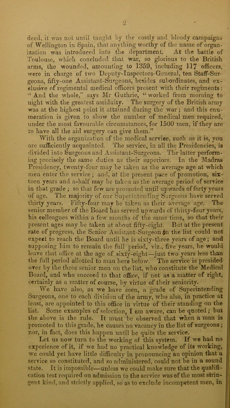 deed, it was not until taught by the costly and bloody campaigns of Wellington in Spain, that anything worthy of the name of organ- ization was introduced into the department. At the battle of Toulouse, which concluded that war, so glorious to the British arms, the wounded, amounting to 1359, including 117 officers, were in charge of two Doputy-Inspectors-General, ten Staff-Sur- geons, fifty-one Assistant-Surgeons, besides subordinates, and ex- clusive of regimental medical officers present with their regiments : “ And the whole,” says Mr Guthrie, “ worked from morning to night with the greatest assiduity. The surgery of the British army was at the highest point it attained during the war; and this enu- meration is given to show the number of medical men required, under the most favourable circumstances, for 1500 men, if they are to have all the aid surgery can give them.” With the organization of the medical service, such as it is, you are sufficiently acquainted. The service, in all the Presidencies, is divided into Surgeons and Assistant-Surgeons. The latter perform- ing precisely the same duties as their superiors. In the Madras Presidency, twenty-four may be taken as the average age at which men enter the service; and, at the present pace of promotion, six- teen years and a-half may be taken as the average period of service in that grade ; so that few are promoted until upwards of forty years of age. The majority of our Superintending Surgeons have served thirty years. Fifty-four may be taken as their average age. The senior member of the Board has served upwards of thirty-four years, his colleagues within a few months of the same time, so that their present ages may be taken at about fifty-eigbt. But at the present rate of progress, the Senior Assistant-Surgeon ®n the list could not expect to reach the Board uutil he is sixty-three years of age; and supposing him to remain the full period, viz., five years, he would leave that office at the age of sixty-eight—just two years less than the full period allotted to man here below. The service is presided over by the three senior men on the list, who constitute the Medical Board, and who succeed to that office, if not as a matter of right, certainly as a matter of course, by virtue of their seniority. We have also, as we have seen, a grade of Superintending Surgeons, one to each division of the army, who also, in practice at least, are appointed to this office in virtue of their standing on the list. Some examples of selection, I am aware, can be quoted; but the above is the rule. It must be observed that when a man is promoted to this grade, lie causes no vacancy in the list of surgeons; nor, in fact, docs this happen until he quits the service. Let us now turn to the working of this system. If we had no experience of it, if we had no practical knowledge of its working, we could yet have little difficulty in pronouncing an opinion that a service so constituted, and so administered, could not he in a sound state. It is impossible—unless we could make sure that the qualifi- cation test required on admission to the service was of the most strin- gent kind, ami strictly applied, so as to exclude incompetent men, in