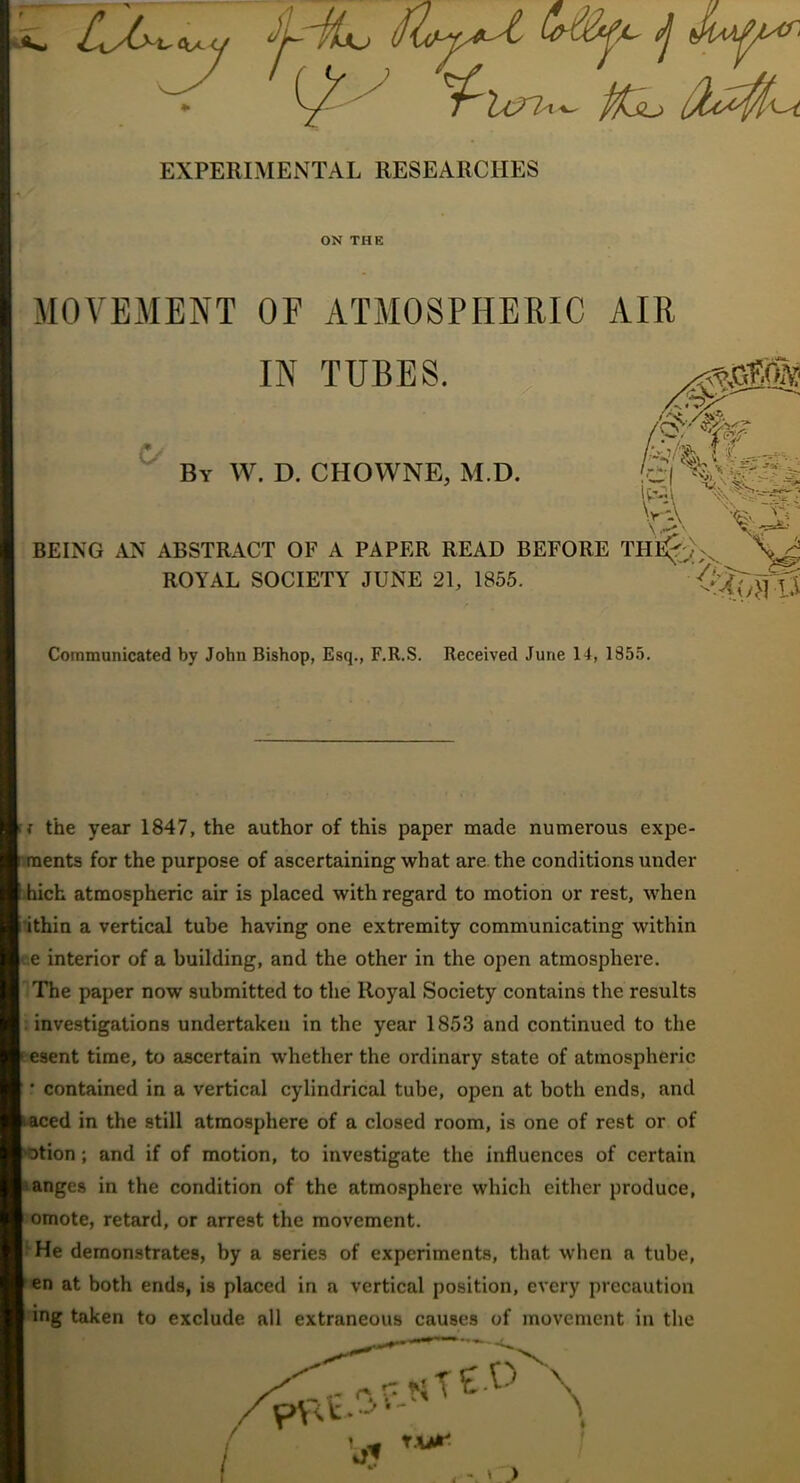 EXPERIMENTAL RESEARCHES ON THE MOVEMENT OF ATMOSPHERIC AIR IN TUBES. . ; By W. D. CHOWNE, M.D. BEING AN ABSTRACT OF A PAPER READ BEFORE ROYAL SOCIETY JUNE 21, 1855. Communicated by John Bishop, Esq., F.R.S. Received June 14, 1855. the year 1847, the author of this paper made numerous expe- r.raents for the purpose of ascertaining what are. the conditions under .hich atmospheric air is placed with regard to motion or rest, when i'ithin a vertical tube having one extremity communicating within ue interior of a building, and the other in the open atmosphere. The paper now submitted to the Royal Society contains the results ; investigations undertaken in the year 1853 and continued to the fesent time, to ascertain whether the ordinary state of atmospheric ‘ contained in a vertical cylindrical tube, open at both ends, and fcoced in the still atmosphere of a closed room, is one of rest or of '9tion; and if of motion, to investigate the influences of certain langes in the condition of the atmosphere which either produce, omote, retard, or arrest the movement. • He demonstrates, by a series of experiments, that when a tube, en at both ends, is placed in a vertical position, every precaution ing taken to exclude all extraneous causes of movement in the