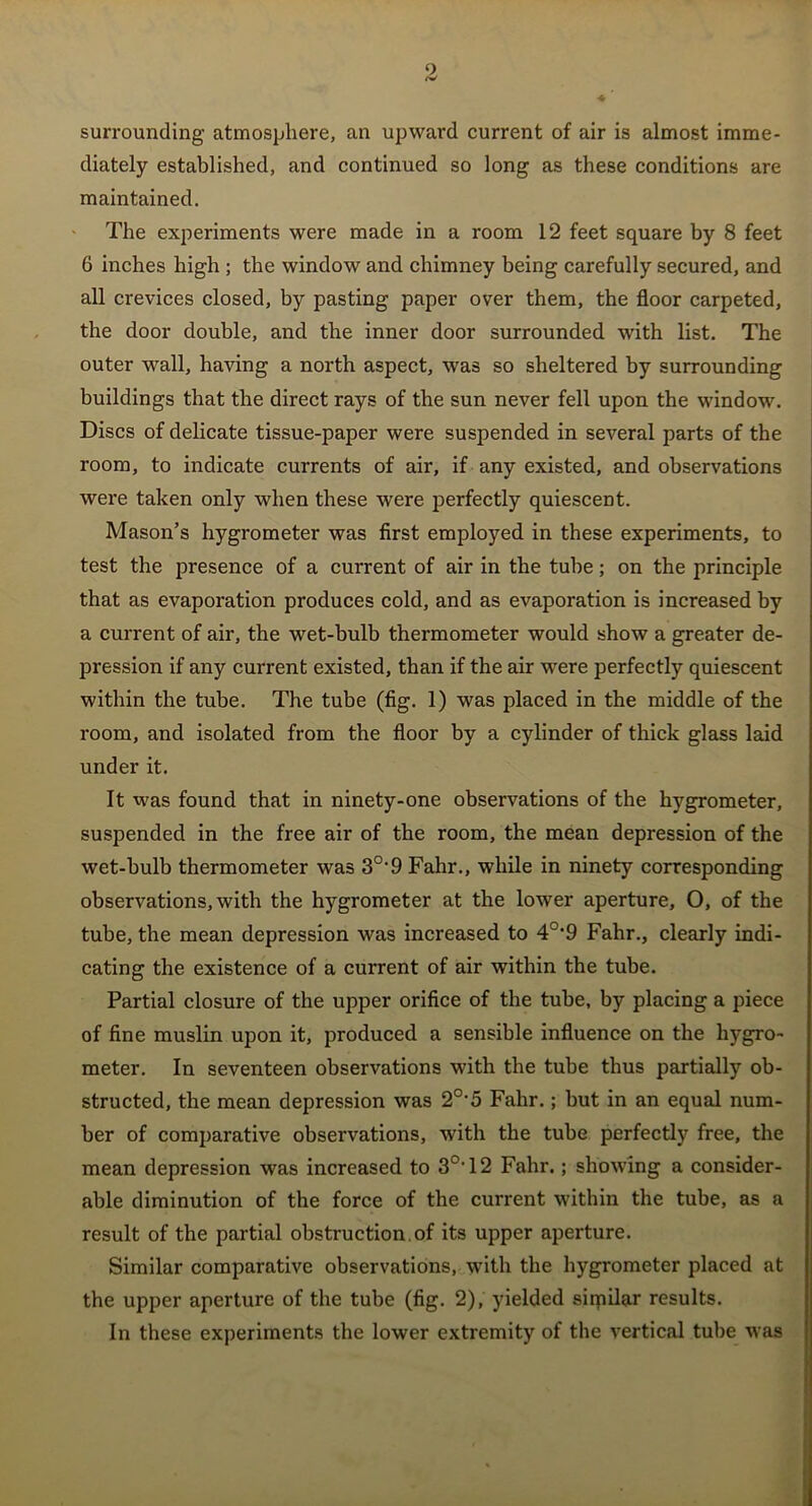 surrounding atmosphere, an upward current of air is almost imme- diately established, and continued so long as these conditions are maintained. The experiments were made in a room 12 feet square by 8 feet 6 inches high; the window and chimney being carefully secured, and all crevices closed, by pasting paper over them, the floor carpeted, the door double, and the inner door surrounded with list. The outer wall, having a north aspect, was so sheltered by surrounding buildings that the direct rays of the sun never fell upon the window, j Discs of delicate tissue-paper were suspended in several parts of the room, to indicate currents of air, if any existed, and observations were taken only when these were perfectly quiescent. Mason’s hygrometer was first employed in these experiments, to test the presence of a current of air in the tube; on the principle that as evaporation produces cold, and as evaporation is increased by a current of air, the wet-bulb thermometer would show a greater de- pression if any current existed, than if the air were perfectly quiescent within the tube. The tube (fig. 1) was placed in the middle of the room, and isolated from the floor by a cylinder of thick glass laid under it. It was found that in ninety-one observations of the hygrometer, suspended in the free air of the room, the mean depression of the wet-bulb thermometer was 3°’9 Fahr., while in ninety corresponding observations, with the hygrometer at the lower aperture, O, of the tube, the mean depression was increased to 4°*9 Fahr., clearly indi- cating the existence of a current of air within the tube. Partial closure of the upper orifice of the tube, by placing a piece of fine muslin upon it, produced a sensible influence on the hygro- meter. In seventeen observations with the tube thus partially ob- structed, the mean depression was 2°‘5 Fahr.; but in an equal num- ber of comparative observations, with the tube perfectly free, the mean depression was increased to 3°T2 Fahr.; showing a consider- able diminution of the force of the current within the tube, as a result of the partial obstruction, of its upper aperture. Similar comparative observations, with the hygrometer placed at the upper aperture of the tube (fig. 2), yielded sitpilar results. In these experiments the lower extremity of the vertical tube was