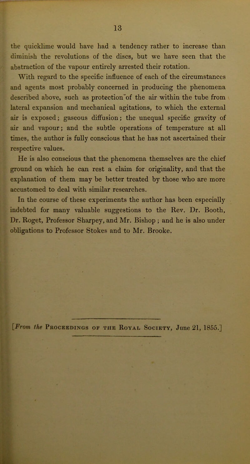 the quicklime would have had a tendency rather to increase than diminish the revolutions of the discs, but we have seen that the abstraction of the vapour entirely arrested their rotation. With regard to the specific influence of each of the circumstances and agents most probably concerned in producing the phenomena described above, such as protection'of the air within the tube from lateral expansion and mechanical agitations, to which the external air is exposed; gaseous diffusion; the unequal specific gravity of air and vapour; and the subtle operations of temperature at all times, the author is fully conscious that he has not ascertained their respective values. He is also conscious that the phenomena themselves are the chief ground on which he can rest a claim for originality, and that the explanation of them may be better treated by those who are more accustomed to deal with similar researches. In the course of these experiments the author has been especially indebted for many valuable suggestions to the Rev. Dr. Booth, Dr. Roget, Professor Sharpey, and Mr. Bishop ; and he is also under obligations to Professor Stokes and to Mr. Brooke. [From the Proceedings of the Royal Society, June 21, 1855.]