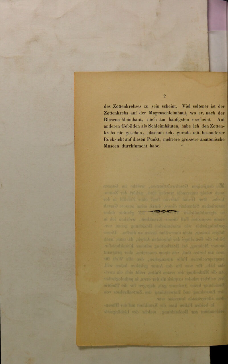 des Zottenkrebses zu sein scheint. Viel seltener ist der j Zottenkrebs auf der Magenschleimhaut, wo er, nach der Blascnschleimhaut, noch am häufigsten erscheint. Auf anderen Gebilden als Schleimhäuten, habe ich den Zotten- krebs nie gesehen, obschon ich, gerade mit besonderer Rücksicht auf diesen Punkt, mehrere grössere anatomische Museen durchforscht habe. fft>W a oan /