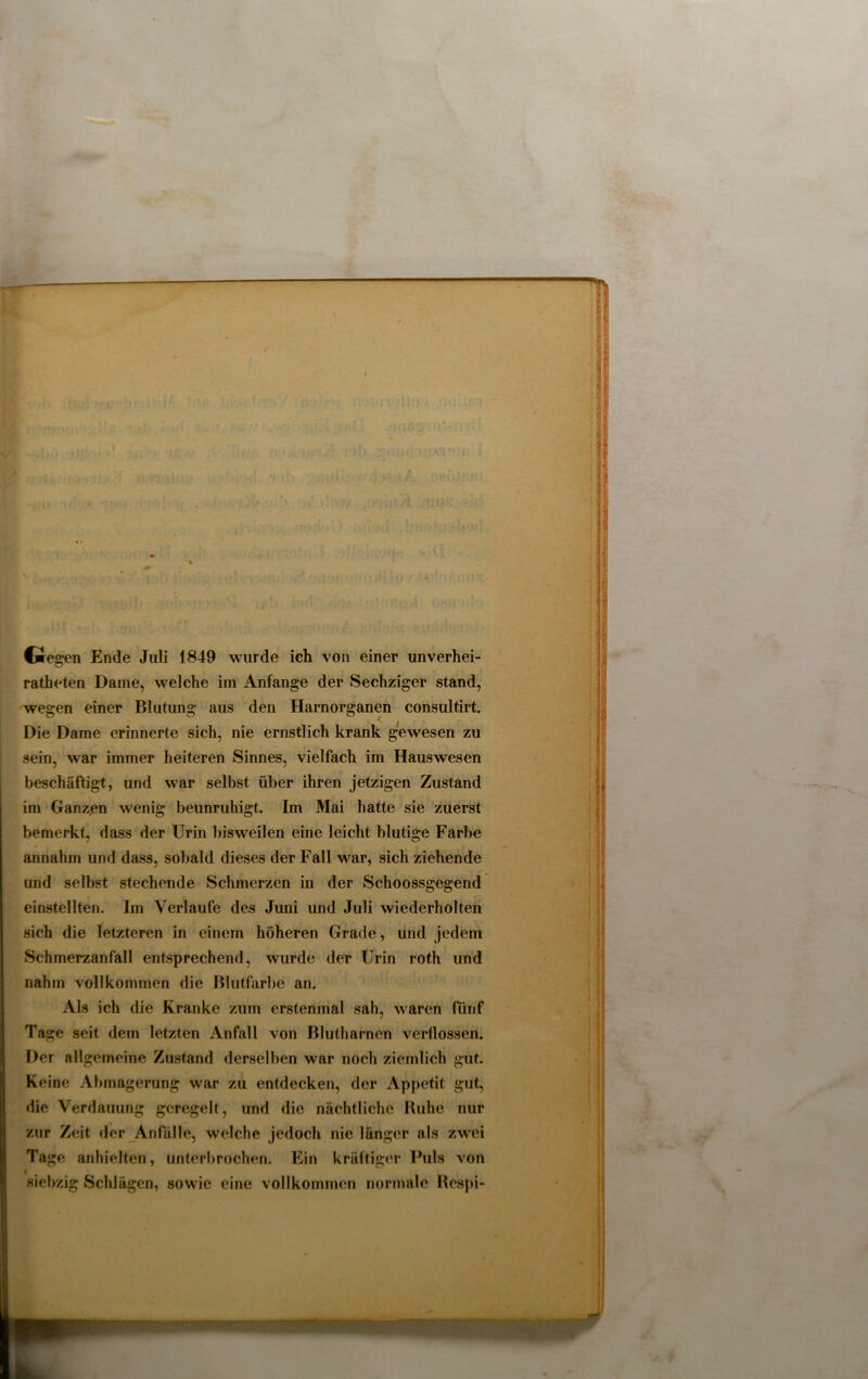 * 1 —fi'>« ■ ' ' • i : - , • I • • • • 4 - , Gegen Ende Juli 1849 wurde ich von einer unverhei- ratheten Dame, welche im Anfänge der Sechziger stand, wegen einer Blutung aus den Harnorganen consultirt. Die Dame erinnerte sich, nie ernstlich krank gewesen zu sein, war immer heiteren Sinnes, vielfach im Hauswesen beschäftigt, und war selbst über ihren jetzigen Zustand im Ganzen wenig beunruhigt. Im Mai hatte sie zuerst bemerkt, dass der Urin bisweilen eine leicht blutige Farbe / annahm und dass, sobald dieses der Fall war, sich ziehende und selbst stechende Schmerzen in der Schoossgegend einstellten. Im Verlaufe des Juni und Juli wiederholten sich die letzteren in einem höheren Grade, und jedem Schmerzanfall entsprechend, wurde der Urin roth und nahm vollkommen die Blutfarbe an. Als ich die Kranke zum erstenmal sah, waren fünf Tage seit dem letzten Anfall von Blutharnen verflossen. Der allgemeine Zustand derselben war noch ziemlich gut. Keine Abmagerung war zu entdecken, der Appetit gut, die Verdauung geregelt, und die nächtliche Ruhe nur zur Zeit der Anfälle, welche jedoch nie länger als zwei Tage anhielten, unterbrochen. Ein kräftiger Puls von siebzig Schlägen, sowie eine vollkommen normale Respi- HMM — —