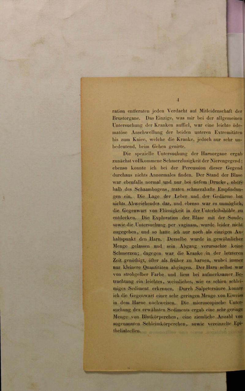 ration entfernten jeden Verdacht aut Mitleidenschaft der Brustorgane. Das Einzige, was mir bei der allgemeinen Untersuchung der Kranken auffiel, war eine leichte öde- ■ matöse Anschwellung der beiden unteren Extremitäten j bis zum Kniec, welche die Kranke, jedoch nur sehr un- , bedeutend, beim Gehen genirte. Die spezielle Untersuchung der Hamorgane ergab zunächst vollkommene Schmerzlosigkeit der Nierengegend: ebenso konnte ich bei der Percussion dieser Gegend j durchaus nichts Annormales finden. Der Stand der Blase war ebenfalls normal und nur bei tiefem Drucke, ober- halb des Schaambogens, traten schmerzhafte Empfindun- gen ein. Die Lage der Leber und der Gedärme bot nichts Abweichendes dar, und ebenso war es unmöglich, die Gegenwart von Flüssigkeit in der Unterleibshöhle zu entdecken. Die Exploration der Blase mit der Sonde, sowie die Untersuchung per vaginam, wurde leider nicht zugegeben, und so hatte ich nur noch als einzigen An- haltspunkt den Harn. Derselbe wurde in gewöhnlicher Menge gelassen und sein Abgang verursachte keine Schmerzen; dagegen war die Kranke in der letzteren Zeit genöthigt, öfter als früher zu harnen, wobei immer nur kleinere Quantitäten abgingen. Der Harn selbst war von strohgelber Farbe und Hess bei aufmerksamer Be- trachtung ein leichtes, weissliches, wie es schien schlei- miges Sediment erkennen. Durch Salpetersäure konnte ich die Gegenwart einer sehr geringen Menge von Eiweiss in dem Harne nachwcisen. Die microscopische Unter- suchung des erwähnten Sediments ergab eine sehr geringe Menge von Blutkörperchen, eine ziemliche Anzahl von sogenannten Schleimkörperchen, sowie vereinzelte Epi- thelialzellen.