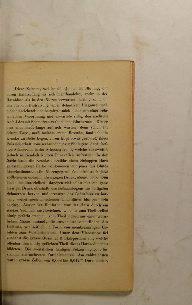 i m, o Diese Zeichen, welche die Quelle der Blutung, um deren Erforschung es sich hier handelte, mehr in der Harnblase als in den Nieren erwarten Hessen, schienen mir für die Festsetzung einer definitiven Diagnose noch nicht hinreichend; ich begnügte mich daher mit einer sehr einfachen Verordnung und erwartete ruhig den nächsten Anfall des mit Schmerzen verbundenenBlutharnens. Dieser Hess auch nicht lange auf sich warten; denn schon am dritten Tage, nach meinem ersten Besuche, fand ich die Kranke zu Bette liegen, ihren Kopf etwas geröthet, ihren Puls fieberhaft, von sechsiuidneunzig Schlägen; dabei hef- tige Schmerzen in der Schoossgegend, welche stossweise, jedoch in ziemlich kurzen Intervallen auftraten. In der Nacht hatte die Kranke ungefähr einen Schoppen Ham gelassen, dessen Farbe vollkommen mit jener des Blutes übereinstimmte. Die Nierengegend fand ich auch jetzt vollkommen unempfindlich gegen Druck, ebenso den oberen Theil des Unterleibes; dagegen rief selbst nur ein ganz massiger Druck oberhalb des Schaambogens die heftigsten Schmerzen hervor und erzeugte das Bedürfnis zu har- nen, wobei noch in kleinen Quantitäten blutiger Urin abging. Ausser der Blutfarbe, war der Harn durch ein starkes Sediment ausgezeichnet, welches zum Theil selbst blutig gefärbt erschien, zum Theil jedoch aus einer weiss- lichen Masse bestand, die sowohl an dem Boden des Gefässes, wie seitlich, in Form von membranartigen Ge- bilden zum Vorschein kam. Unter dem Microscope fiel zunächst die grosse Quantität Blutkörperchen auf, welche offenbar den blutig gefärbten Theil dieses Harnsedimentes bildeten. Die weisslichen häutigen Fetzen dagegen, be- standen aus mehreren Formelementen. Am zahlreichsten