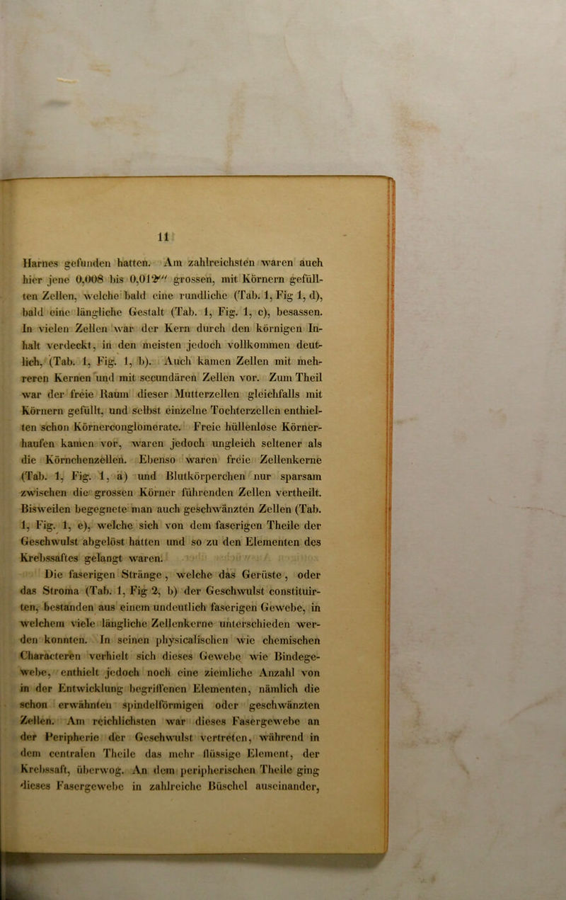 Harnes gefunden hatten. Am zahlreichsten waren auch hier jene 0.008 bis 0,0grossen, mit Körnern gefüll- ten Zellen, welche bald eine rundliche (Tab. 1, Fig 1, d), bald eine längliche Gestalt (Tab. 1, Fig. 1, c), besassen. ln vielen Zellen war der Kern durch den körnigen In- halt verdeckt, in den meisten jedoch vollkommen deut- lich, (Tab. 1, Fig. 1, b). Auch kamen Zellen mit meh- reren Kernen und mit sccundären Zellen vor. Zum Theil war der freie Raum dieser Mutterzellen gleichfalls mit Körnern gefüllt, und selbst einzelne Tochterzcllen enthiel- ten schon Körnerconglomerate. Freie hüllenlose Körner- haufen kamen vor, waren jedoch imgleich seltener als die Körnchenzellen. Ebenso waren freie Zellenkerne (Tab. 1, Fig. 1, a) und Blutkörperchen nur sparsam zwischen die grossen Körner führenden Zellen vertheilt. Bisweilen begegnete man auch geschwänzten Zellen (Tab. 1, Fig. 1, e), welche sich von dem faserigen Theile der Geschwulst abgelöst hatten und so zu den Elementen des Krebssaftes gelangt waren. Die faserigen Stränge , welche das Gerüste, oder das Stroma (Tab. 1, Fig 2, b) der Geschwulst constituir- ten, bestanden aus einem undeutlich faserigen Gewebe, in welchem viele längliche Zellenkerne unterschieden wer- den konnten. In seinen physicalischen wie chemischen Characteren verhielt sich dieses Gewebe wie Bindege- webe, enthielt jedoch noch eine ziemliche Anzahl von in der Entwicklung begriffenen Elementen, nämlich die schon erwähnten spindelförmigen oder geschwänzten Zellen. Am reichlichsten war dieses Fasergewebe an der Peripherie der Geschwulst vertreten, während in dem centralen Theile das mehr flüssige Element, der Krebssaft, überwog. An dem peripherischen Theile ging dieses Fasergewebe in zahlreiche Büschel auseinander,