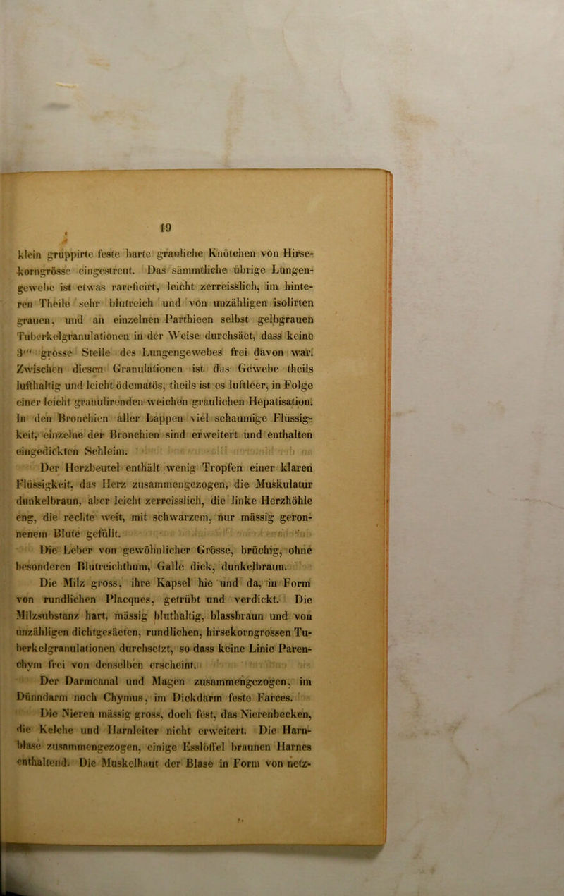 fl 4 19 klein gruppirte feste harte grauliche Knötchen von Hirse- korngrösse cingestrcut. Das sämmtliche übrige Lungen- gewebe ist etwas rareücirt, leicht zerreisslich, im hinte- ren Theile sehr blutreich und von unzähligen isolirten grauen, und an einzelnen Parthieen selbst gelbgrauen Tuberkelgranulationen in der Weise durchsäet, dass keine 3' grosse Steile des Lungengewebes frei davon war. Zwischen diesen Granulationen ist das Gewebe theils lufthaltig und leicht ödeinatös, theils ist es luftleer, in Folge einer leicht granuhrenden weichen graulichen Hepatisation, ln den Bronchien aller Lappen viel schaumige Flüssig- keit, einzelne der Bronchien sind erweitert und enthalten eingedickten Schleim. Der Herzbeutel enthält wenig Tropfen einer klaren Flüssigkeit, das Ilerz zusammengezogen, die Muskulatur dunkelbraun, aber leicht zerreisslich, die linke Herzhöhle eng, die rechte weit, mit schwarzem, nur mässig geron- nenem Blute gefüllt. Hie Leber von gewöhnlicher Grösse, brüchig, ohne besonderen Blutreichthum, Galle dick, dunkelbraun. Die Milz gross, ihre Kapsel hie und da, in Form von rundlichen Placques, getrübt und verdickt. Die Milzsubstanz hart, mässig bluthaltig, blassbraun und von unzähligen dichtgesäeten, rundlichen, hirsekorngrossen Tu- berkelgranulationen durchsetzt, so dass keine Linie Paren- chym frei von denselben erscheint. Der Darmcanal und Magen zusammengezogen, im Dünndarm noch Chymus, im Dickdärin feste Farces. Die Nieren mässig gross, doch fest, das Nierenbecken, die Kelche und Harnleiter nicht erweitert. Die Harn- blase zusammengezogen, einige Esslöffel braunen Harnes enthaltend. Die Muskelhaut der Blase in Form von netz- TS | I 1} fl 11
