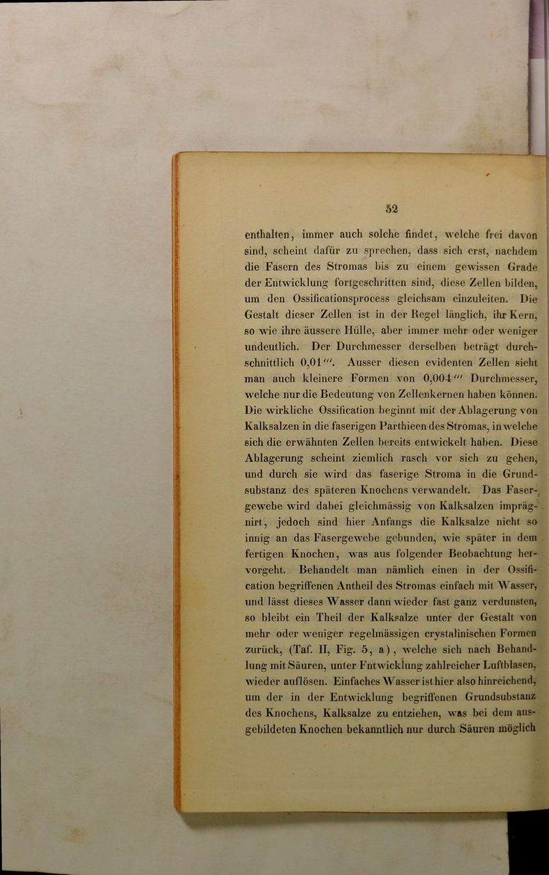 enthalten, immer auch solche findet, welche frei davon sind, scheint dafür zu sprechen, dass sich erst, nachdem die Fasern des Stromas bis zu einem gewissen Grade der Entwicklung fortgeschritten sind, diese Zellen bilden, um den Ossificationsprocess gleichsam einzuleilen. Die Gestalt dieser Zellen ist in der Kegel länglich, ihr Kern, so wie ihre äussere Hülle, aber immer mehr oder weniger undeutlich. Der Durchmesser derselben beträgt durch- schnittlich 0,01'. Ausser diesen evidenten Zellen sieht man auch kleinere Formen von 0,004Durchmesser, welche nur die Bedeutung von Zellenkernen haben können. Die wirkliche Ossification beginnt mit der Ablagerung von Kalksalzen in die faserigen Parthieen des Stromas, in welche sich die erwähnten Zellen bereits entwickelt haben. Diese Ablagerung scheint ziemlich rasch vor sich zu gehen, und durch sie wird das faserige Stroma in die Grund- substanz des späteren Knochens verwandelt. Das Faser- gewebe wird dabei gleichmässig von Kalksalzen impräg- nirt, jedoch sind hier Anfangs die Kalksalze nicht so innig an das Fasergewebe gebunden, wie später in dem fertigen Knochen, was aus folgender Beobachtung her- vorgeht. Behandelt man nämlich einen in der Ossifi- cation begriffenen Antheil des Stromas einfach mit Wasser, und lässt dieses Wasser dann wieder fast ganz verdunsten, so bleibt ein Theil der Kalksalze unter der Gestalt von mehr oder weniger regelmässigen crystalinischen Formen zurück, (Taf. II, Fig. 5, a), welche sich nach Behand- lung mit Säuren, unter Fntwicklung zahlreicher Luftblasen, wieder auflösen. Einfaches W'asser ist hier also hinreichend, um der in der Entwicklung begriffenen Grundsubstanz des Knochens, Kalksalze zu entziehen, was bei dem aus- gebildeten Knochen bekanntlich nur durch Säuren möglich