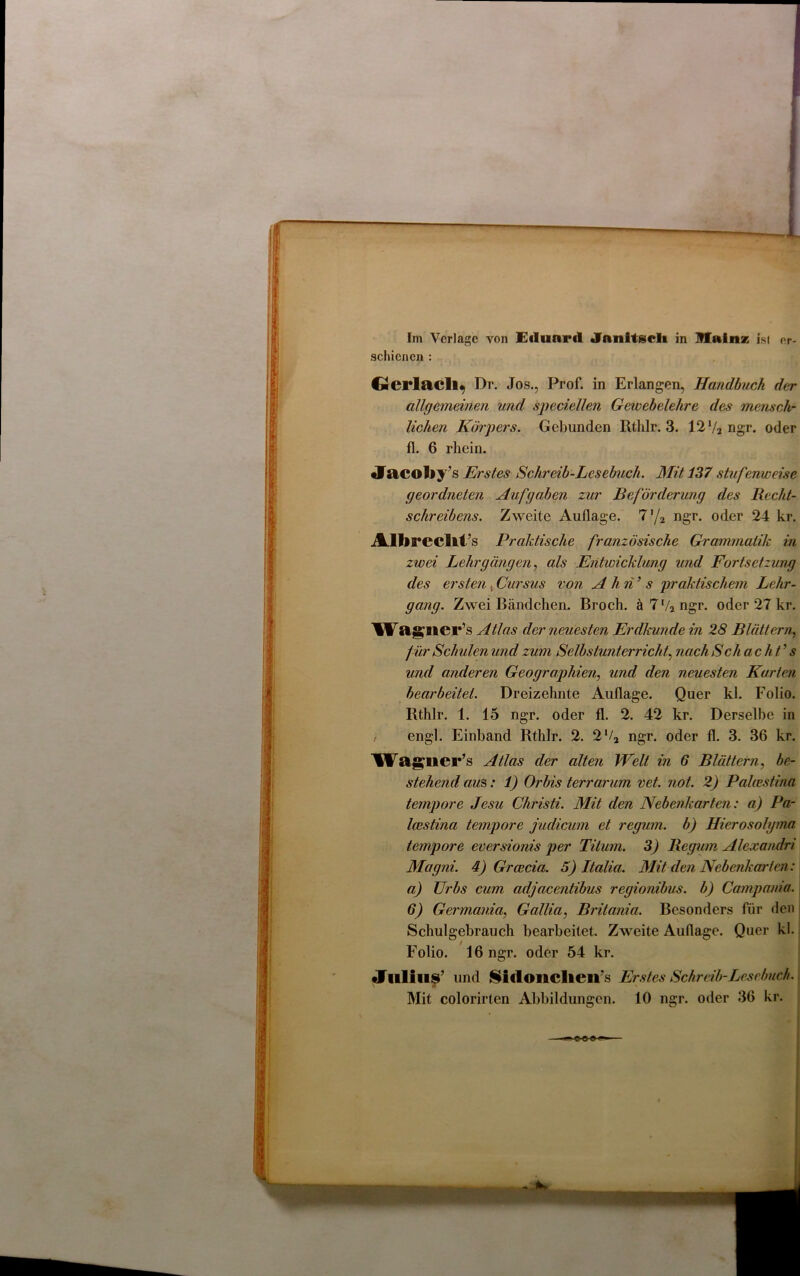 Im Verlage von EiIuoimI Jnnltgcli in IHainz ist er- schienen : Gicrlacll^ Dr. Jos., Prof, in Erlangen, Handbuch der allgemeinen und speciellen Gewebelehre des mensch- lichen Körpers. Gebunden Rtlilr. 3. 12 V2 ngr. oder fl. 6 rhein. Jacoliy’s Erstes Schreib-Lesebuch. Mit 137 stufenweise geordneten Aufgaben zur Beförderung des Recht- schreibens. Zweite Auflage. 7'/2 ngr. oder 24 kr. Allirecllt’s Praktische französische Grammatik in zwei Lehrgängen, als Entwicklung und Fortsetzung des ersten , Cursus von A hn’ s praktischem Lehr- gang. Zwei Bändchen. Broch. ä7'/2ngr. oder 27 kr. Wa glier’s Atlas der neuesten Erdkunde in 28 Blättern, für Schulen und zum Selbstunterricht, nach Schacht’ s und anderen Geographien, und den neuesten Kurten bearbeitet. Dreizehnte Auflage. Quer kl. Folio. Rthlr. 1. 15 ngr. oder fl. 2. 42 kr. Derselbe in f engl. Einband Rthlr. 2. 2'/2 ngr. oder fl. 3. 36 kr. Waglier’s Atlas der alten Welt in 6 Blättern, be- stehend aus: 1) Orbis terrarum vet. not. 2) Palcestina tempore Jesu Christi. Mit den Nebenkarten: a) Pa- lcestina tempore judicum et regum. b) Hierosolgma tempore eversionis per Titum. 3) Regum Alexandri Magni. 4) Grcecia. 5) Italia. Mit den Nebenkarten: а) Urbs cum adjacentibus regionibus. b) Campania. б) Germania, Gallia, Britania. Besonders für den Schulgebrauch bearbeitet. Zweite Auflage. Quer kl. Folio. 16 ngr. oder 54 kr. •Juli 118’ und Sidonclieirs Erstes Schreib-Lesebuch. Mit colorirten Abbildungen. 10 ngr. oder 36 kr.