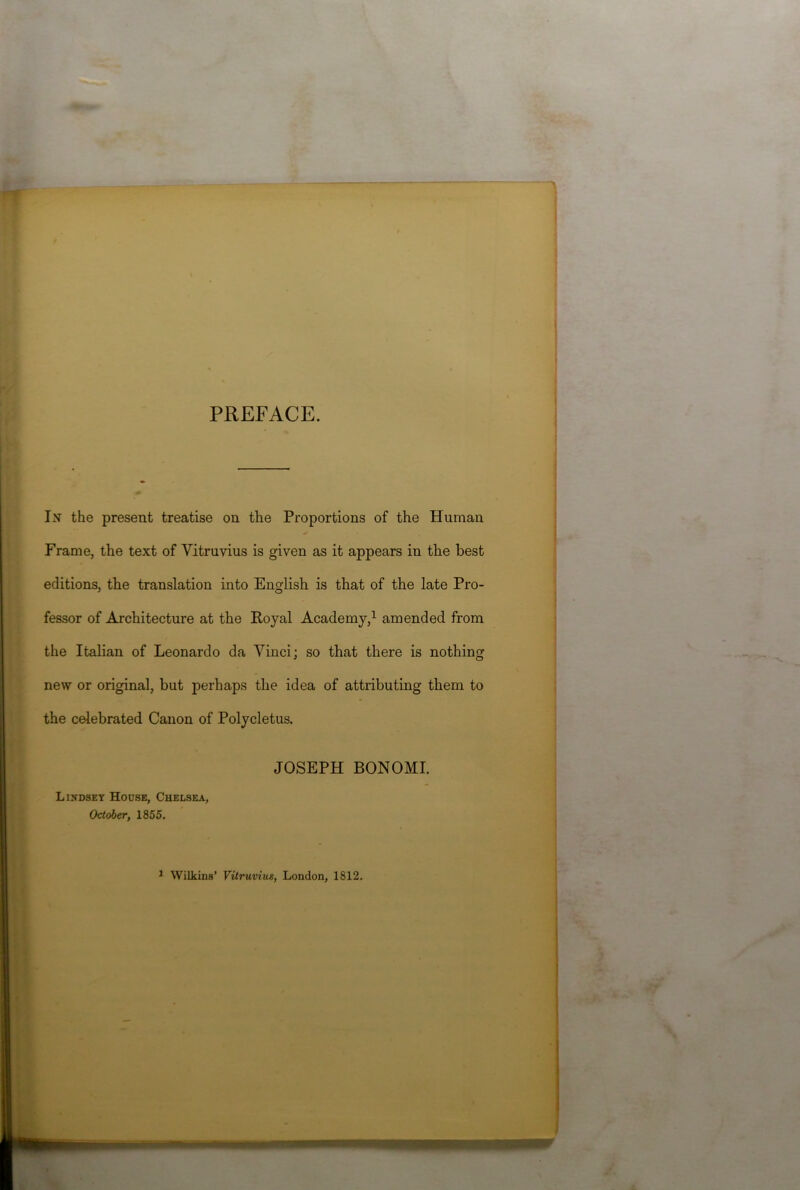 PREFACE. In the present treatise on the Proportions of the Human Frame, the text of Vitruvius is given as it appears in the best editions, the translation into English is that of the late Pro- fessor of Architecture at the Royal Academy,1 amended from the Italian of Leonardo da Vinci; so that there is nothing new or original, but perhaps the idea of attributing them to the celebrated Canon of Polycletus. JOSEPH BONOMI. Lindsey House, Chelsea, October, 1855. 1 Wilkins’ Vitruvius, London, 1812.