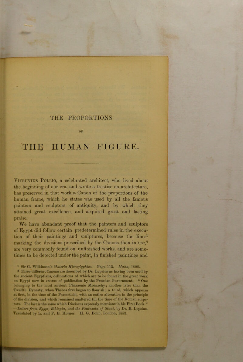 THE PROPORTIONS OP THE- HUMAN FIGURE. Vitruvius Pollio, a celebrated architect, who lived about the beginning of our era, and wrote a treatise on architecture, has preserved in that work a Canon of the proportions of the human frame, which he states was used by all the famous painters and sculptors of antiquity, and by which they attained great excellence, and acquired great and lasting praise. We have abundant proof that the painters and sculptors of Egypt did follow certain predetermined rules in the execu- tion of their paintings and sculptures, because the lines1 marking the divisions prescribed by the Canons then in use,” are very commonly found on unfinished works, and are some- times to be detected under the paint, in finished paintings and 1 Sir G. Wilkinson’s Materia Hieroglyphica. Page 113. Malta, 1828. 3 Three different Canons are described by Dr. Lepsius as having been used by the ancient Egyptians, delineations of which are to be found in the great work on Egypt now in course of publication by the Prussian Government. “One belonging to the most ancient Pharaonic Monarchy; another later than the Twelfth Dynasty, when Thebes first began to flourish ; a third, which appears at first, in the time of the Psametichi, with an entire alteration in the principle of the division, and which remained unaltered till the time of the Roman empe- rors. The last is the same which Diodorus expressly mentions in his First Book. ” —Letters from Eyypt, Ethiopia, and the Peninsula of Sinai, by Dr. R. Lepsius. Translated by L. and F. B. Horner. H. G. Bohn, London, 1853.