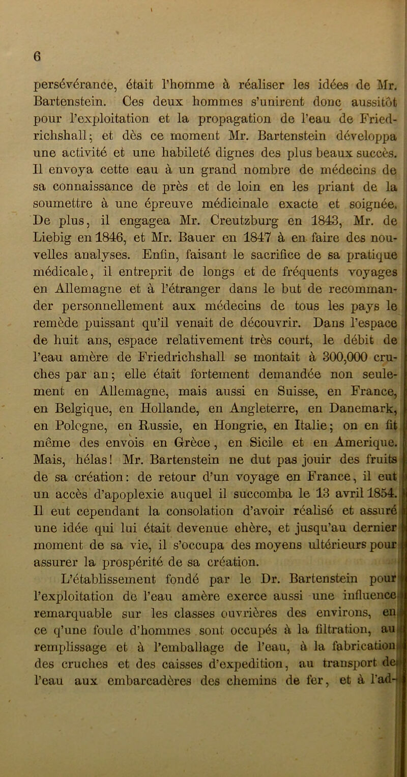 X 6 persévérance, était l’homme à réaliser les idées de Mr. Bartenstein. Ces deux hommes s’unirent donc aussitôt pour l’exploitation et la propagation de l’eau de Fried- richshall; et dès ce moment Mr. Bartenstein développa une activité et une habileté dignes des plus beaux succès. Il envoya cette eau à un grand nombre de médecins de sa connaissance de près et de loin en les priant de la soumettre à une épreuve médicinale exacte et soignée. De plus, il engagea Mr. Creutzburg en 1843, Mr. de Liebig en 1846, et Mr. Bauer en 1847 à en faire des nou- velles analyses. Enfin, faisant le sacrifice de sa pratique médicale, il entreprit de longs et de fréquents voyages en Allemagne et à l’étranger dans le but de recomman- der personnellement aux médecins de tous les pays le remède puissant qu’il venait de découvrir. Dans l’espace de huit ans, espace relativement très court, le débit de l’eau amère de Friedrichshall se montait à 300,000 cru- ches par an; elle était fortement demandée non seule- ment en Allemagne, mais aussi en Suisse, en France, en Belgique, en Hollande, en Angleterre, en Danemark, en Pologne, en Russie, en Hongrie, en Italie; on en fit même des envois en Grèce, en Sicile et en Amérique, i, Mais, hélas ! Mr. Bartenstein ne dut pas jouir des fruits de sa création: de retour d’un voyage en France, il eut un accès d’apoplexie auquel il succomba le 13 avril 1854. Il eut cependant la consolation d’avoir réalisé et assuré une idée qui lui était devenue chère, et jusqu’au dernier moment de sa vie, il s’occupa des moyens ultérieurs pour assurer la prospérité de sa création. L’établissement fondé par le Dr. Bartenstein pour l’exploitation de l’eau amère exerce aussi une influence^ remarquable sur les classes ouvrières des environs, enij ce q’une foule d’hommes sont occupés à la filtration, au.j remplissage et à l’emballage de l’eau, à la fabricatioini des cruches et des caisses d’expedition, au transport deii l’eau aux embarcadères des chemins de fer, et à Tad-i