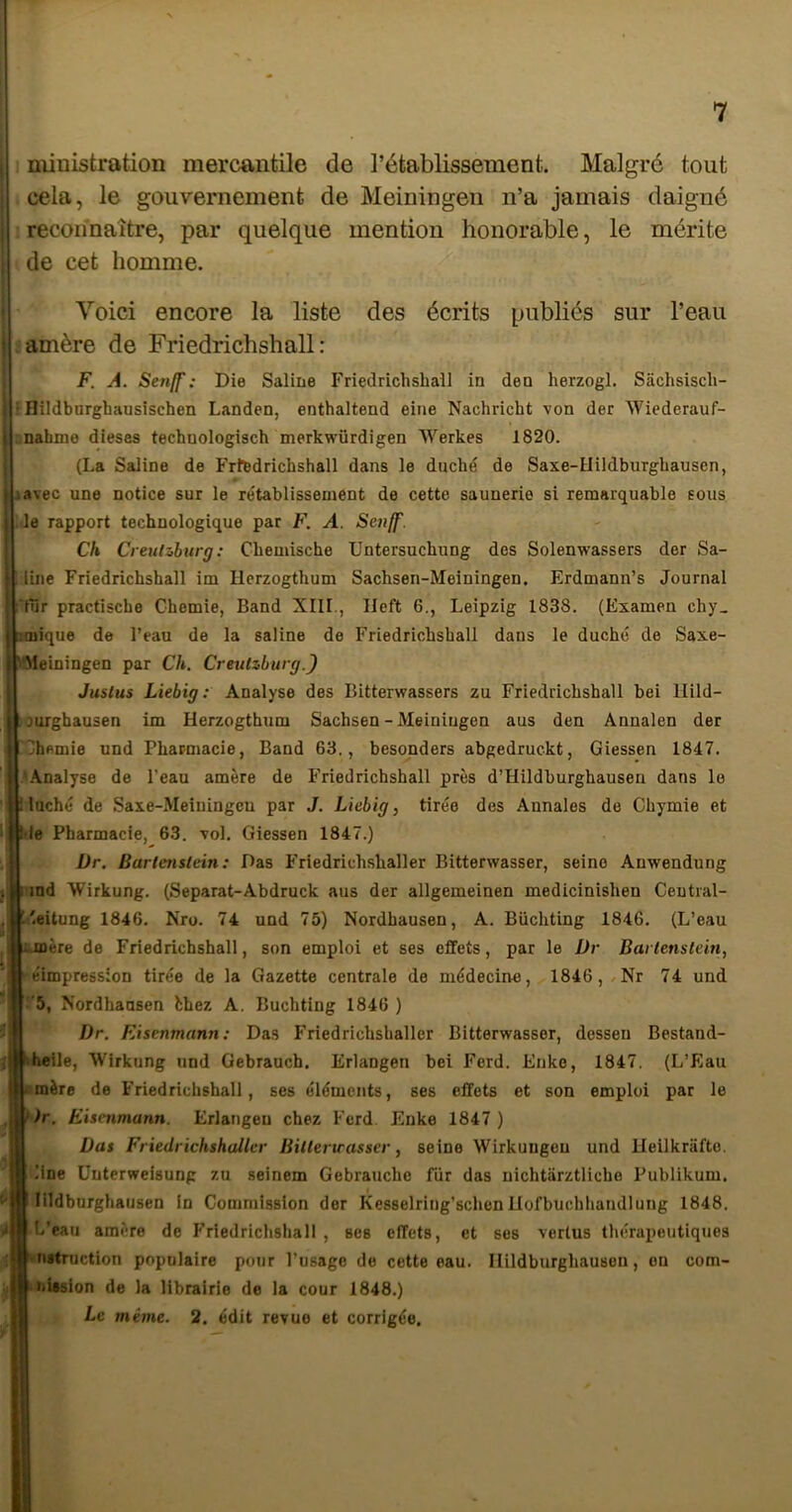 niinistration mercantile de l’établissement. Malgré tout cela, le gouvernement de Meiningeii n’a jamais daigné reconnaître, par quelque mention honorable, le mérite de cet homme. Voici encore la liste des écrits publiés sur l’eau amère de Friedrichshall : F. A. Senff : Die Saline Friedrichshall in deo herzogl. Sâchsisch- ■ nildburghausischen Landen, enthaltend eine Nachricht von der Wiederauf- : nahme dieses technologisch merkwürdigen Werkes 1820. (La Saline de Frfedrichshall dans le duché de Saxe-Uildburghausen, J avec une notice sur le re'tablissement de cette saunerie si remarquable sous le rapport technologique par F. A. Senff. Ch Creulâbtirg : Chemische Untersuchung des Solenwassers der Sa- line Friedrichshall im Hcrzogthum Sachsen-Meiningen. Erdmann’s Journal fur practische Ghemie, Band XIII., Ileft 6., Leipzig 1838. (Examen chy_ îoiique de l’eau de la saline de Friedrichshall dans le duché de Saxe- \*Meiningen par Ch, Creutzburg.) Juslus Liebig : Analyse des Bitterwassers zu Friedrichshall bei llild- ourghausen im Herzogthum Sachsen-Meiningen aus den Annalen der Chemie und Pharmacie, Band 63., besonders abgedruckt, Giessen 1847. .\nalyse de l’eau amère de Friedrichshall près d’Hüdburghausen dans le |l lâché de Saxe-Meiuingcu par J. Liebig, tirée des Annales de Chymie et le Pharmacie, 63. vol. Giessen 1847.) Dr. Barlenslein : Das Friedrichshaller Bitterwasser, seine Anwendung ind Wirkung. (Separat-Abdruck aus der allgemeinen medicinishen Central- .'eitung 1846. Nro. 74 und 75) Nordhausen, A. Büchting 1846. (L’eau i.mère de Friedrichshall, son emploi et ses effets, par le Dr Barlenslein, «impression tirée de la Gazette centrale de médecine, 1846,/Nr 74 und ’5, Xordhausen èhez A. Büchting 1846 ) Dr. Eisenmann: Das Friedrichshaller Bitterwasser, dossen Bestand- helle, Wirkung und Gebrauch. Erlangen bei Ferd. Enke, 1847. (L’Eau mère de Friedrichshall, ses éléments, ses effets et son emploi par le )r, Eisenmann. Erlangen chez Ferd Enke 1847 ) Das Friedrichshaller Billenrasser, seine Wirkuugeu und Heilkrafto. line üuterweisung zu seinem Gebrauche fiir das nichtarztliche Publikum. lildburghausen in Commission der Kesselring’schen Uofbuchliandlung 1848. L’eau amère de F'riedrichshall , ses effets, et ses vertus théraiieutiques netruction populaire pour l’usage de cette eau. Hildburghauson, en com- iiUsion de la librairie de la cour 1848.) Le même. 2. édit revue et corrigée.