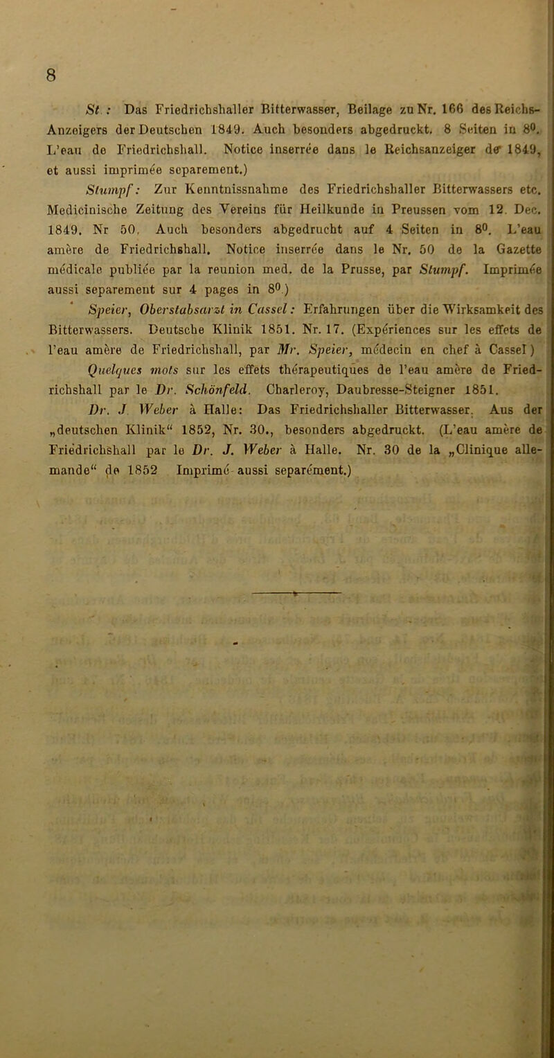 I 1 St : Das Friedrichshaller Bitterwasser, Beilage zoNr. 166 desReichs- Anzoigers derDeutschen 1849. Auch besonders abgedruckt, 8 Scdten ia 80, L’eau de Friedrichsliall. Notice inserrce dans le Reichsanzeiger de 1849, et aussi imprimée séparément.) Slumpf: Zur Kenntnissnahme des Friedrichshaller Bitterwassers etc. Medicinische Zeitung des Vereins fur Heilkunde in Preussen vom 12. Dec. 1849. Nr 50, Aucli besonders abgedrucht auf 4 Seiten in 8°, L’eau amère de Friedricbshall. Notice inserrée dans le Nr. 50 de la Gazette médicale publiée par la reunion med. de la Prusse, par Slumpf. Imprimée aussi séparément sur 4 pages in 80.) Speier, Oberslabsarzl in Cassd : Erfabruiigen über die Wirksamkeit des i Bitterwassers. Deutsche Klinik 1851. Nr. 17. (Expériences sur les effets de < l’eau amère de Friedricbshall, par Mr. Speier, médecin en chef à Cassel ) • Quelques mots sur les effets thérapeutiques de l’eau amère de Fried- richshall par le Dr. Schônfeld. Charleroy, Daubresse-Steigner 1851. Dr. J Weber à Halle: Das Friedrichshaller Bitterwasser. Aus der j „deutschen Klinik 1852, Nr. 30., besonders abgedruckt. (L’eau amère de Frièdrichshall par le Dr. J. Weber à Halle, Nr. 30 de la «Clinique alle- mande de 1852 Imprimé aussi séparément.) -*■ A- ( . iv .sa'