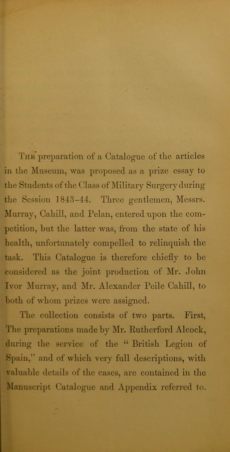 The preparation of a Catalogue of tlie articles ill the Museum, was proposed as a prize essay to the Students of the Class of Military Surgery during the Session 1843-44. Three gentlemen, Messrs. Muri’ay, Cahill, and Pelan, entered upon the com- petition, but the latter was, from the state of his health, unfortunately compelled to relinquish the task. This Catalogue is therefore chiefly to be considered as the joint production of Mr. John Ivor MuiTay, and Mr. Alexander Peile Cahill, to both of whom prizes were assigned. The collection consists of two parts. First, The preparations made by Mr. Rutherford Alcock, during the service of the “ British Legion of Spain,’’ and of which very full descriptions, with valuable details of the cases, are contained in the Manuscript Catalogue and Appendix referred to.