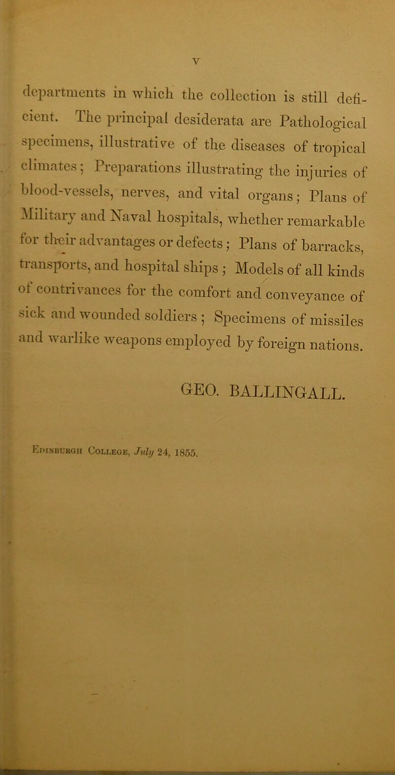 departments in ’wliich tlie collection is still deli- cient. The principal desiderata are Pathological specimens, illustrative of the diseases of tropical climates; Preparations illustrating the injuries of blood-vessels, nerves, and vital organs; Plans of Militaiy and Naval hospitals, whether remarkable for tlreir advantages or defects; Plans of barracks, transports, and hospital ships ; Models of all kinds of contrivances for the comfort and conveyance of sick and wounded soldiers ; Specimens of missiles and warlike weapons employed by foreign nations. GEO. BALLINGALL. Eoinbukoh College, Jiihj 24, 1855.