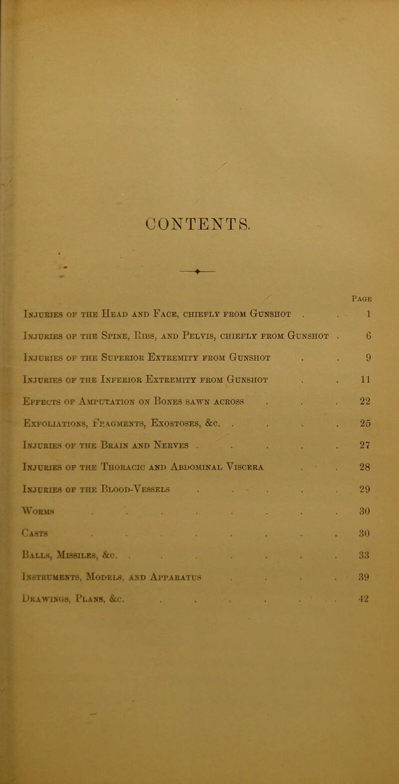 CONTENTS. Injcmes op the Head and Face, chieple from Gdnshot . Injdkies op the Spine, Fibs, and Pelvis, chiefly prom Gunshot Injuries of the Superior Extrejoty prom Gunshot Injuries of the Inferior Extremity from Gunshot Effects of Axu>utation on Bones satvn across Exfoliations, Feagments, Exostoses, &c. . Injuries of the Brain and Nerves .... Injuries op the Thoracic and Abdominal Viscera Injuries of the Blood-Ves.sels . . - . Worms ....... Casts ....... Balls, Missiles, &c. ...... Instruments, Models, and Api’aratus Drawings, Plans, &c. Page 1 6 9 11 22 25 27 28 29 30 30 33 39 12