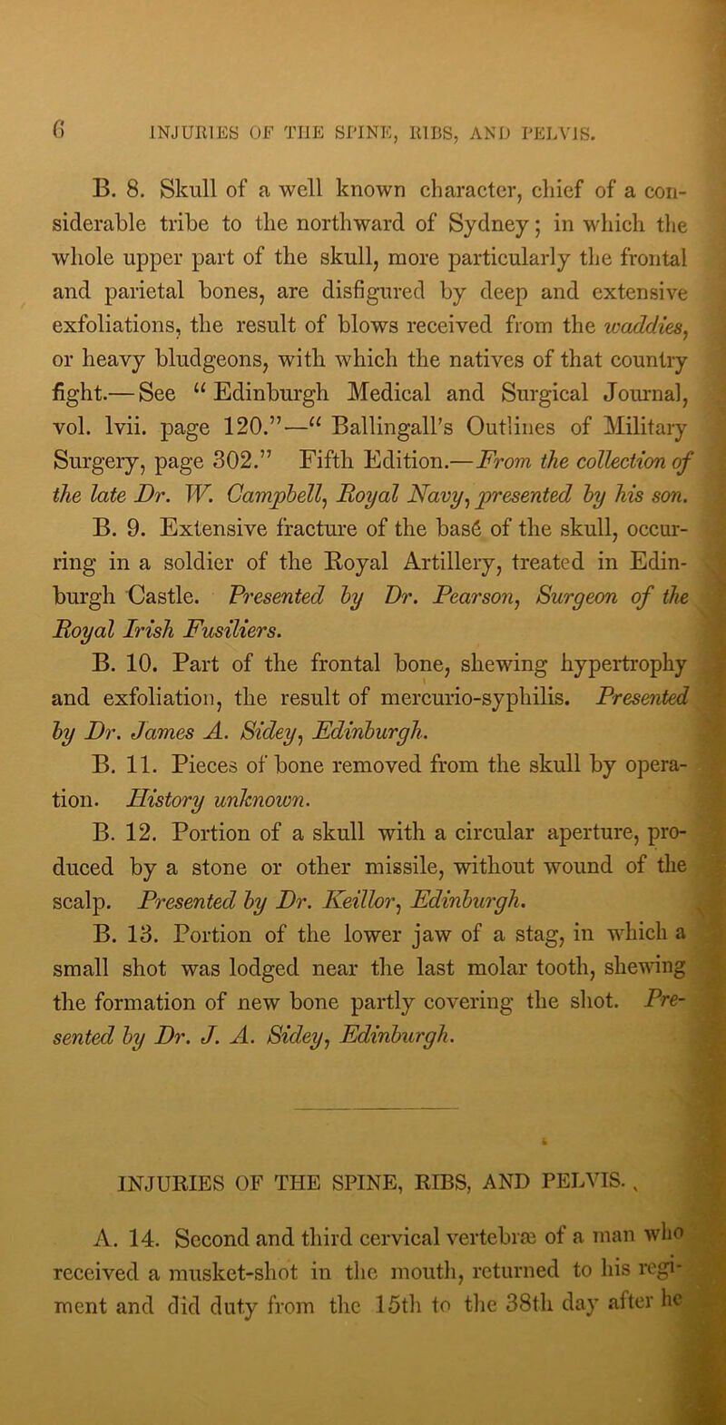 G B. 8. Skull of a well known character, chief of a con- siderable tribe to the northward of Sydney; in which the whole upper part of the skull, more particularly the frontal and parietal bones, are disfigured by deep and extensive exfoliations, the result of blows received from the waddies^ or heavy bludgeons, witb which the natives of that country fight.— See “Edinburgh Medical and Surgical Journal, vol. Ivii. page 120.”—“ Ballingall’s Outlines of Military Surgery, page 302.” Fifth Edition.—From the collection of the late Dr. W. Campbell.^ Royal Navy^ ^presented hy his son. B. 9. Extensive fracture of the bas6 of the skull, occur- ring in a soldier of the Boyal Artillery, treated in Edin- burgh Castle. Presented hy Dr. Pearson^ Surgeon of the Royal Irish Fusiliers. B. 10. Part of the frontal bone, shewing hypertrophy and exfoliation, the result of mercurio-syphilis. Presented hy Dr. James A. Sidey.^ Edinburgh. B. 11. Pieces of bone removed from the skull by opera- tion. History unknown. B. 12. Portion of a skull with a circular aperture, pro- duced by a stone or other missile, without wound of the scalp. Presented hy Dr. Keillor.^ Edinburgh. B. 13. Portion of the lower jaw of a stag, in which a small shot was lodged near the last molar tooth, shewing the formation of new bone partly covering the shot. Pre- sented by Dr. J. A. Sidey., Edinburgh. INJURIES OF THE SPINE, RIBS, AND PELVIS., A. 14. Second and third cervical vertebra! of a man who received a musket-shot in the mouth, returned to his regi- ment and did duty from the 15th to the 38th day after he