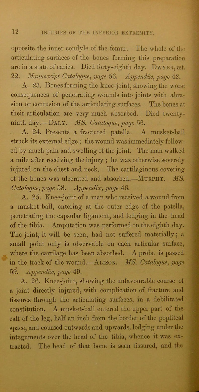 opposite the inner condyle of tlie femur. The whole of the articulating surfaces of the bones forming this preparation arc in a state of caries. Died forty-eighth day. Dwyer, ait. 22. Manuscript Catalogue, page 56. Appendix, page 42. A. 23. Bones forming the knee-joint, showing the worst consequences of penetrating wounds into joints with abra- sion or contusion of the articulating surfaces. The bones at their articulation are very much absorbed. Died twenty- ninth day.—Daly. M8. Catalogue, page 56. A. 24. Presents a fractured patella. A musket-ball struck its external edge; the wound was immediately follow- ed by much pain and swelling of the joint. The man walked a mile after receiving the injury ; he was otherwise severely injured on the chest and neck. The cartilaginous covering of the bones was ulcerated and absorbed.—Murphy. MS. Catalogue,page 58. Appendix, page 46. A. 25. Knee-joint of a man who received a wound from a musket-ball, entering at the outer edge of the patella, penetrating the capsular ligament, and lodging in the head of the tibia. Amputation was performed on the eighth day. The joint, it will be seen, had not suffered materially; a small point only is observable on each articular surface, where the cartilage has been absorbed. A probe is passed in the track of the wound.—Alison. MS. Catalogue, page 59. Appendix, page 49. A. 26. Knee-joint, showing the unfavourable course of a joint directly injured, with complication of fracture and fissures through the articulating surfaces, in a debilitated constitution. A musket-ball entered the upper part of the calf of the leg, half an inch from the border of the popliteal space, and coursed outwards and upwards, lodging under the integuments over the head of the tibia, whence it was ex- tracted. The head of that bone is seen fissured, and the