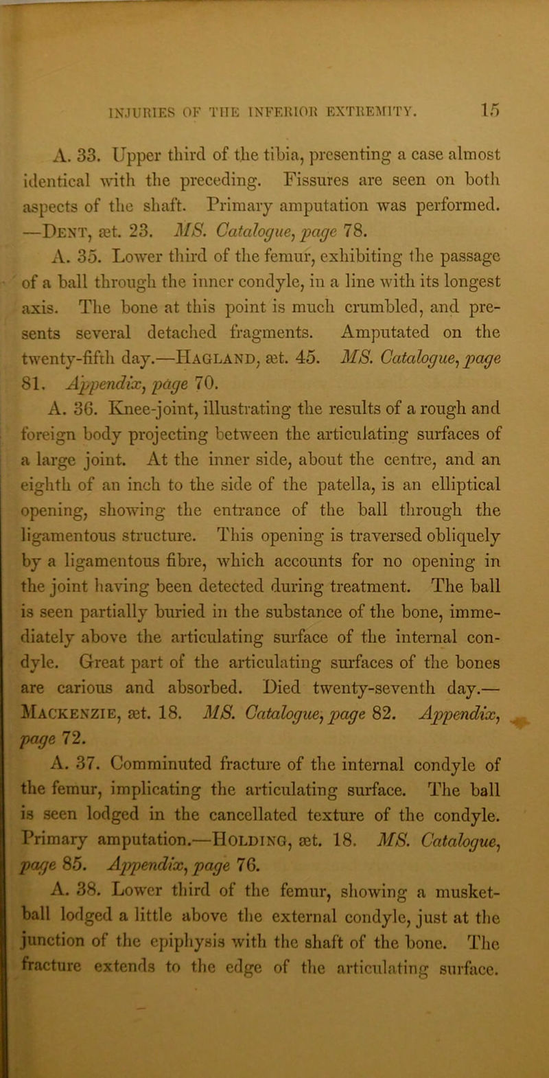 A. 33. Upper third of the tibia, presenting a case almost identical with the preceding. Fissures are seen on both aspects of the shaft. Primary amputation was performed. —Dent, jet. 23. MS. Catalogue^'page 78. A. 35. Lower third of the femur, exhibiting the passage of a ball through the inner condyle, in a line with its longest axis. The bone at this point is much crumbled, and pre- sents several detached fragments. Amputated on the twenty-fifth day.—Hagland, set. 45. MS. Catalogue., 81. Appendix, page 70. A. 36. Knee-joint, illustrating the results of a rough and foreign body projecting between the articulating surfaces of a large joint. At the inner side, about the centre, and an eighth of an inch to the side of the patella, is an elliptical opening, showing the entrance of the ball through the ligamentous structure. This opening is traversed obliquely by a ligamentous fibre, which accounts for no opening in the joint having been detected during treatment. The ball is seen partially buried in the substance of the bone, imme- diately above the articulating surface of the internal con- dyle. Great part of the articulating surfaces of the bones are carious and absorbed. Died twenty-seventh day.— Mackenzie, aet. 18. MS. Catalogue, page 82. Appendix, page 72. A. 37. Comminuted fracture of the internal condyle of the femur, implicating the articulating surface. The ball is seen lodged in the cancellated texture of the condyle. Primary amputation.—Holding, aet. 18. MS. Catalogue, page 85. Appendix, page 76. A. 38. Lower third of the femur, showing a musket- ball lodged a little above the external condyle, just at the junction of the epiphysis with the shaft of the bone. The fracture extends to the edge of the articulating surface.