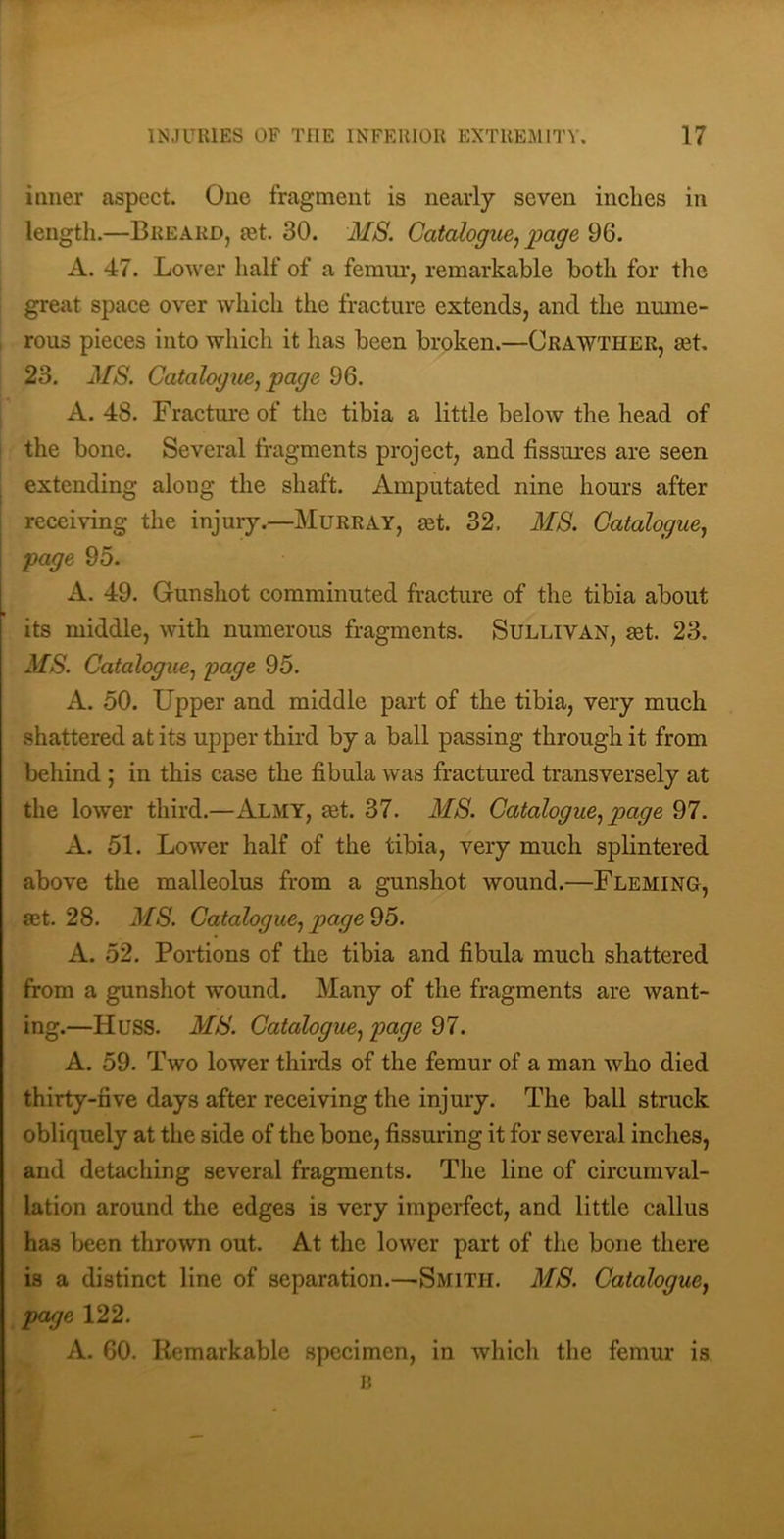 inner aspect. One fragment is nearly seven inches in length.—Breard, eet. 30. MS. Catalogue^ 96. A. 47. Lower half of a femm*, remarkable both for the great space over which the fracture extends, and the nmne- , rous pieces into which it has been broken.—Crawther, set, 23. MS. Gatalogiie^ page 96. A. 48. Fracture of the tibia a little below the head of I the bone. Several fragments project, and fissures are seen I extending along the shaft. Amputated nine hours after receiving the injury.—Murray, set. 32, MS. Gataloguej page 95. A. 49. Gunshot comminuted fracture of the tibia about I its middle, with numerous fragments. SuLLiVAN, set. 23, MS. Gatalogue.) 95. A. 50. Upper and middle part of the tibia, very much shattered at its upper third by a ball passing through it from behind ; in this case the fibula was fractured transversely at the lower third.—Almy, set. 37. MS. Gatalogue^ page 97. A. 51. Lower half of the tibia, very much splintered above the malleolus from a gun.shot wound.—Fleming, set. 28. MS. Gatalogue^ 95. A. 52. Portions of the tibia and fibula much shattered from a gunshot wound. Many of the fragments are want- ing.—Huss. MS. GatalogiLe.f 97. A. 59. Two lower thirds of the femur of a man who died thirty-five days after receiving the injury. The ball struck obliquely at the side of the bone, fissuring it for several inches, and detaching several fragments. The line of circumval- lation around the edges is very imperfect, and little callus has been thrown out. At the lower part of the bone there is a distinct line of separation.—Smith. MS. Gatalogue^ page 122. A. 60. Remarkable specimen, in which the femur is li