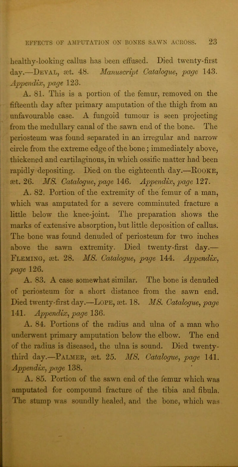 healthy-lookiiig callus has been effused. Died twenty-first day.—Deval, cet. 48. Manusaript Catalogue^ page 143. Appendix^ page 123. A. 81. This is a portion of the femur, removed on the fifteenth day after primary amputation of the thigh from an unfavourable case. A fungoid tumour is seen projecting from the medullary canal of the sawn end of the bone. The periosteum was found separated in an irregular and narrow circle firom the extreme edge of the bone; immediately above, thickened and cartilaginous, in which ossific matter had been rapidly depositing. Died on the eighteenth day.—Rooke, £et. 26. MS. Catalogue^ page 146. Appendix.^ page 127. A. 82. Portion of the extremity of the femur of a man, which was amputated for a severe comminuted fracture a little below the knee-joint. The preparation shows the marks of extensive absorption, but little deposition of callus. The bone was found denuded of periosteum for two inches above the sawn extremity. Died twenty-first day.— Fleming, ast. 28. MS. Catalogue^ page 144. Appendix.^ page 126. A. 83. A case somewhat similar. The bone is denuded of periosteum for a short distance from the sawn end. Died twenty-first day.—Lope, mt. 18. MS. Catalogue^ ptage 141. Appendix., page 136. A. 84. Portions of the radius and ulna of a man who underwent primary amputation below the elbow. The end of the radius is diseased, the ulna is sound. Died twenty- third day.—Palmer, a3t. 25. MS. Catalogue^ page 141. Appendix, page 138. A. 85. Portion of the sawn end of the femur which was amputated for compound fracture of the tibia and fibula. The stump was soundly healed, and the bone, which was