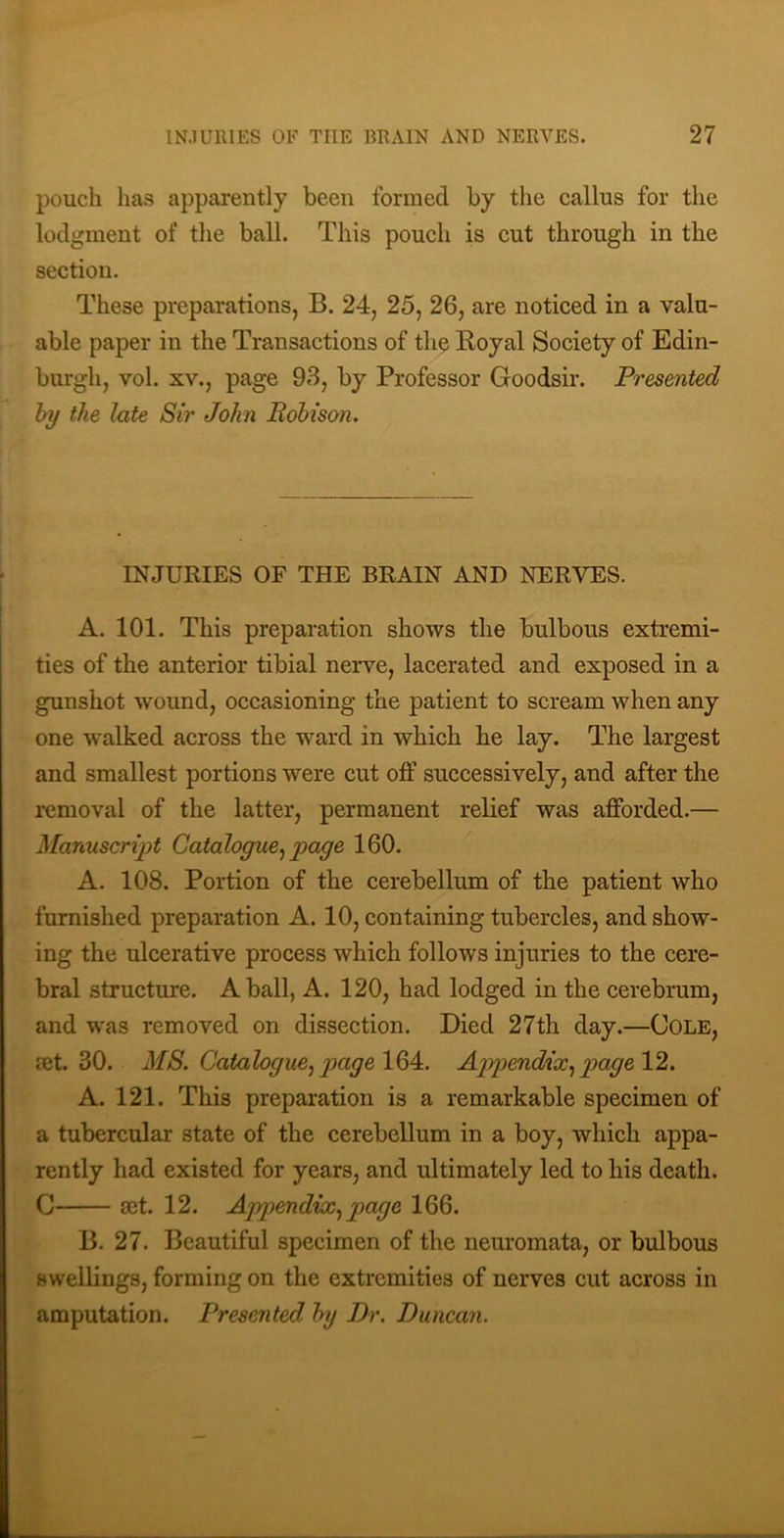 pouch has apparently been formed by tlie callus for the lodgment of the ball. This pouch is cut through in the section. These preparations, B. 24, 25, 26, are noticed in a valu- able paper in the Transactions of the Royal Society of Edin- burgh, vol. XV., page 93, by Professor Goodsir. Presented hy the late Sir John Bohison. INJURIES OF THE BRAIN AND NERVES. A. 101. This preparation shows the bulbous extremi- ties of the anterior tibial nerve, lacerated and exposed in a gunshot wound, occasioning the patient to scream when any one walked across the ward in which he lay. The largest and smallest portions were cut off successively, and after the removal of the latter, permanent relief was afforded.— Manuscript Catalogue^ page 160. A. 108. Portion of the cerebellum of the patient who furnished preparation A. 10, containing tubercles, and show- ing the ulcerative process which follows injuries to the cere- bral structure. A ball, A. 120, had lodged in the cerebrum, and was removed on dissection. Died 27th day.—Cole, jEt. 30. MS. Cataloguejpage 10)4:. A]ypendix.,pagel1. A. 121. This preparation is a remarkable specimen of a tubercular state of the cerebellum in a boy, which appa- rently had existed for years, and ultimately led to his death. C act. 12. Appendix., page 166. B. 27. Beautiful specimen of the neuromata, or bulbous swellings, forming on the extremities of nerves cut across in amputation. Presented hy Dr. Duncan.