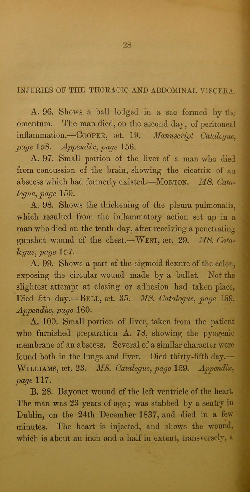 INJURIES OF THE THORACIC AND ABDOMINAL VISCERA. A. 96. Shows a ball lodged in a sac formed by the omentum. The man died, on the second day, of peritoneal inflammation.—CooPER, sdt 19. Manuscript Catalogue, page 158. Appendix, page 156. A. 97. Small portion of the liver of a man who died from concussion of the brain, showing the cicatrix of an abscess which had formerly existed.—Morton. MB. Cata- logue, page 159. A. 98. Shows the thickening of the plem-a pulmonalis, which resulted from the inflammatory action set up in a man who died on the tenth day, after receiving a peneti-ating gunshot wound of the chest.—West, aet. 29. MB. Cata- logue, page 157. A. 99. Shows a part of the sigmoid flexure of the colon, exposing the circular wound made by a bullet. Not the slightest attempt at closing or adhesion had taken place. Died 5th day.—Bell, ^t. 35. MB. Catalogue, page 159. Appendix, page 160. A. 100. Small portion of liver, taken from the patient who furnished preparation A. 78, showing the pyogenic membrane of an abscess. Several of a similar character were found both in the lungs and liver. Died thirty-fifth day.— Williams, ^t. 23. MB. Catalogue, page 159. Appendix, page 117. B. 28. Bayonet wound of the left ventricle of the heart. The man was 23 years of age; was stabbed by a sentry in Dublin, on the 24th December 1837, and died in a few minutes. The heart is injected, and shows the wound, which is about an inch and a half in extent, transversely, a