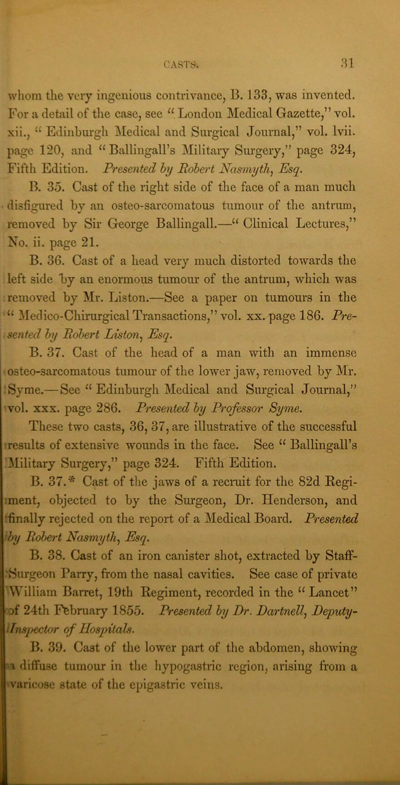 CASTS. ;n whom the veiy ingenious contrivance, B. 133, was invented. For a detail of tlie case, see “ London Medical Gazette,” vol. xii., “ Edinburgh Medical and Surgical Journal,” vol. Ivii. page 120, and “ Ballingall’s Military Siu’geiy,” page 324, Fifth Edition. Presented hy Robert Nasmyth^ Esq. B. 35. Cast of the right side of the face of a man much disfigured by an osteo-sarcomatous tumour of the antrum, removed by Sir George Ballingall.—“ Clinical Lectures,” No. ii. page 21. B. 36. Cast of a head very much distorted towards the left side by an enormous tumour of the antrum, which was removed by Mr. Liston.—See a paper on tumours in the “ Medico-Chirurgical Transactions,” vol. xx. page 186. Pre- sented hy Robert Idstcm.^ Esq. B. 37. Cast of the head of a man with an immense osteo-sarcomatous tumour of the lower jaw, removed by Mr. :Syme.— See “ Edinburgh Medical and Surgical Journal,” vol. XXX. page 286. Presented by Professor Syme. These two casts, 36, 37, are illustrative of the successful iresults of extensive wounds in the face. See “ Ballingall’s .'Military Surgery,” page 324. Fifth Edition. B. 37.* Cast of the jaws of a recruit for the 82d Regi- iment, objected to by the Surgeon, Dr. Henderson, and ^finally rejected on the report of a Medical Board. Presented 'by Robert Nasmyth.^ Esq. B. 38. Cast of an iron canister shot, extracted by Staff- Surgeon Parry, from the nasal cavities. See case of private 'William Barret, 19th Regiment, recorded in the “ Lancet” of 24th February 1855. Presented by Dr. Dartnellj Deputy- I Inspector of Ilospitals. B. 39. Cast of the lower part of the abdomen, showing -a diffu.se tumour in the liypogastric region, arising from a 'Varicose state of the epigastric veins.