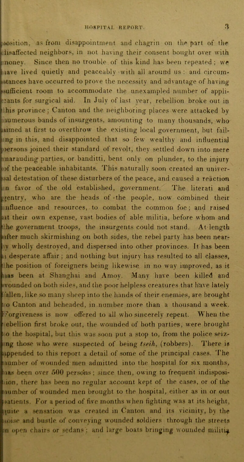 >osition, as from disappointment and chagrin on the part of the hsaffected neighbors, in not having their consent bought over with i noney. Since then no trouble, of this kind has been repeated; we lave lived quietly and peaceably-with all around us: and circurn- - nances have occurred to prove the necessity and advantage of having xufficient room to accommodate the unexampled number of appli- cants for surgical aid. In July of last year, rebellion broke out in 1 his province; Canton and the neighboring places were attacked by lumerous bands of insurgents, amounting to many thousands, who limed at first to overthrow the existing local government, but fail- i ng in this, and disappointed that so few wealthy and influential oersons joined their standard of revolt, they settled down into mere ■ narauding parties, or banditti, bent only on plunder, to the injury >f the peaceable inhabitants. This naturally soon created an univer- sal detestation of these disturbers of the peace, and caused a reaction . n favor of the old established, government. The literati and gentry, who are the heads of - the people, now combined their i nfluence and resources, to combat the common foe; and raised -it their own expense, vast bodies of able militia, before whom and i he government troops, the insurgents could not stand. At length lifter much skirmishing on both sides, the rebel party has been near- v wholly destroyed, and dispersed into other provinces. It has been a desperate affair; and nothing but injury has resulted to all classes, t he position of foreigners being likewise in no way improved, as it ias been at Shanghai and Amov. Many have been killed and wounded on both sides, and the poor helpless creatures that have lately alien, like so many sheep into the hands of their enemies, are brought t o Canton and beheaded, in number more than a thousand a week, forgiveness is now offered to all who sincerely repent. When the ebellion first broke out, the wounded of both parties, were brought o the hospital, but this was soon put a stop to, from the police seiz- ng those who were suspected of being tseih, (robbers). There is appended to this report a detail of some of the principal cases. The lumber of wounded men admitted into the hospital for six months, ias been over 500 persons; since then, owing to frequent indisposi- ion, there has been no regular account kept of the cases, or of the lumber of wounded men brought to the hospital, either as in or out oatients. For a period of five months when fighting was at its height, quite a sensation was created in Canton and its vicinity, by the ioise and bustle of conveying wounded soldiers through the streets n open chairs or sedans: and large boats bringing wounded militia