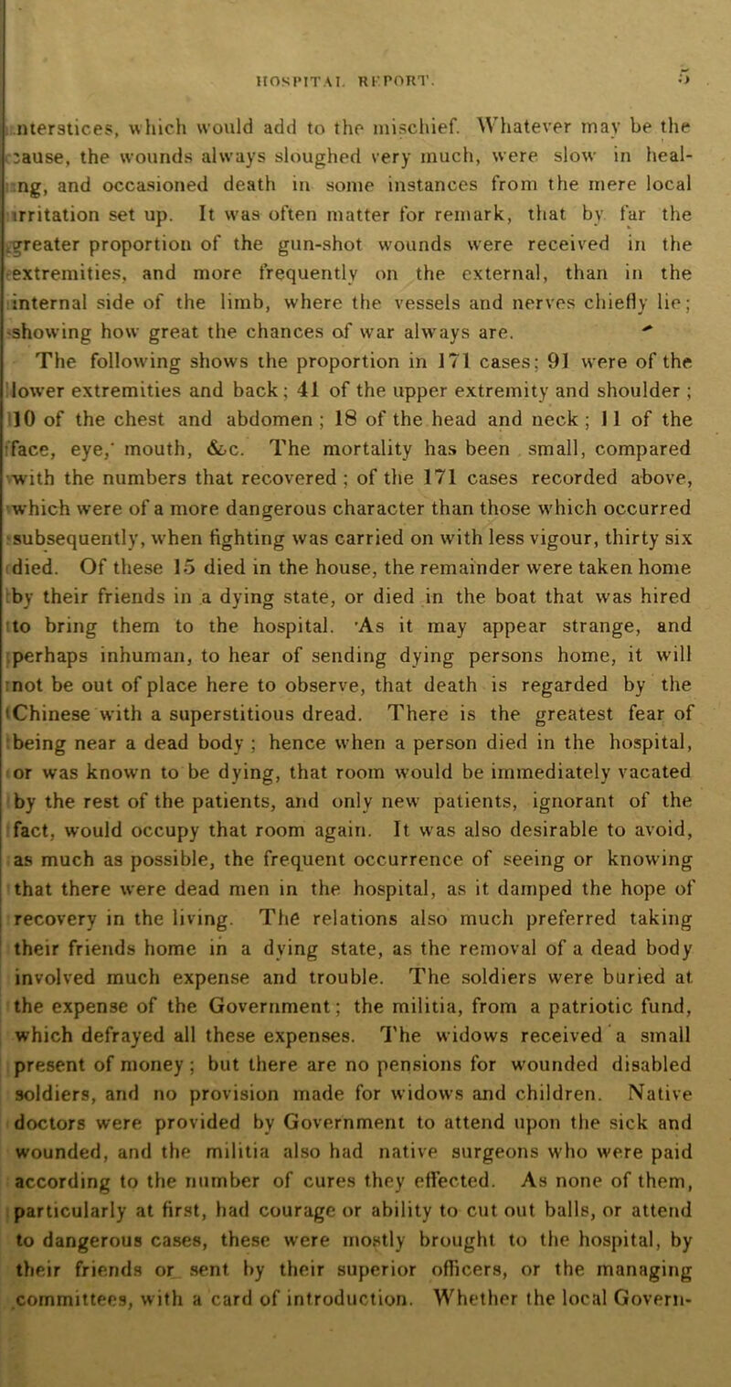 11 OS PIT A I. R I' PORT. nterstices, which would add to the mischief. Whatever mav be the ■** * \. ' * i ;ause, the wounds always sloughed very much, were slow in heal- ng, and occasioned death in some instances from the mere local irritation set up. It was often matter for remark, that by far the .greater proportion of the gun-shot wounds were received in the extremities, and more frequently on the external, than in the internal side of the limb, where the vessels and nerves chiefly lie; -showing how great the chances of war always are.  The following shows the proportion in 171 cases; 91 were of the lower extremities and back; 41 of the upper extremity and shoulder ; 10 of the chest and abdomen ; 18 of the head and neck ; 11 of the face, eye,' mouth, &oc. The mortality has been small, compared with the numbers that recovered; of the 171 cases recorded above, which were of a more dangerous character than those which occurred subsequently, when fighting was carried on with less vigour, thirty six died. Of these 15 died in the house, the remainder were taken home by their friends in a dying state, or died in the boat that was hired to bring them to the hospital. ’As it may appear strange, and perhaps inhuman, to hear of sending dying persons home, it will not be out of place here to observe, that death is regarded by the 'Chinese with a superstitious dread. There is the greatest fear of being near a dead body ; hence when a person died in the hospital, or was known to be dying, that room would be immediately vacated by the rest of the patients, and only new patients, ignorant of the fact, would occupy that room again. It was also desirable to avoid, as much as possible, the frequent occurrence of seeing or knowing that there were dead men in the hospital, as it damped the hope of recovery in the living. The relations also much preferred taking their friends home in a dying state, as the removal of a dead body involved much expense and trouble. The soldiers were buried at the expense of the Government; the militia, from a patriotic fund, which defrayed all these expenses. The widows received a small present of money; but there are no pensions for wounded disabled soldiers, and no provision made for widows and children. Native doctors were provided by Government to attend upon the sick and wounded, and the militia also had native surgeons who were paid according to the number of cures they effected. As none of them, particularly at first, had courage or ability to cut out balls, or attend to dangerous cases, these were mostly brought to the hospital, by their friends or sent by their superior officers, or the managing committees, with a card of introduction. Whether the local Govern-