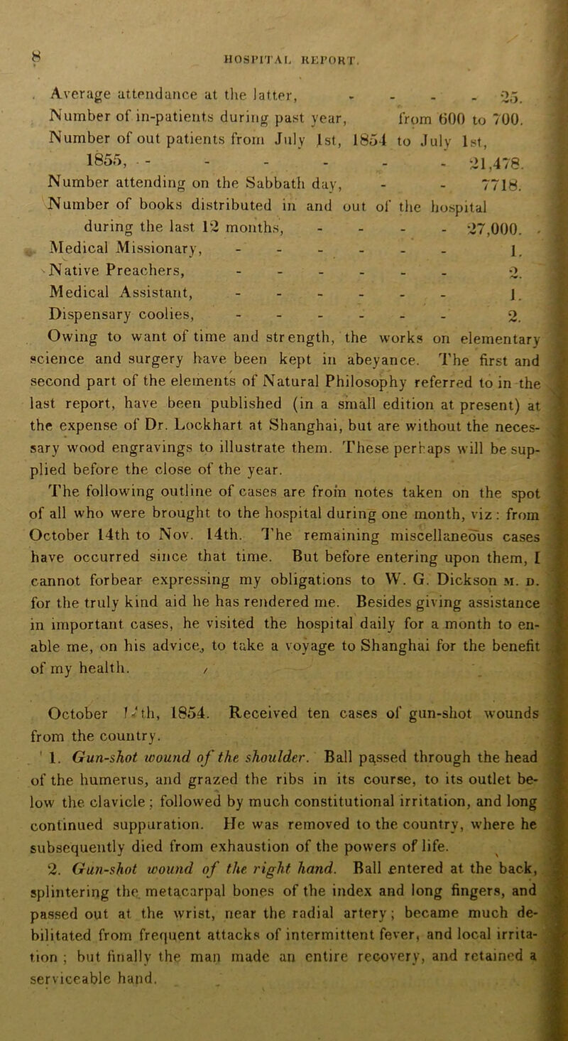 9. Average attendance at the latter, .... Number of in-patients during past year, from 600 to 700. Number of out patients from July 1st, 1854 to July 1st, 1855, - ..... 21,478. Number attending on the Sabbath day, - - 7718. Number of books distributed in and out of the hospital •47,000. 1. o 1. Q during the last 12 months, Medical Missionary, ^Native Preachers, Medical Assistant, Dispensary coolies, Owing to want of time and strength, the works on elementary science and surgery have been kept in abeyance. The first and second part of the elements of Natural Philosophy referred to in the last report, have been published (in a small edition at present) at the expense of Dr. Lockhart at Shanghai, but are without the neces- sary wood engravings to illustrate them. These perhaps will be sup- plied before the close of the year. The following outline of cases are from notes taken on the spot of all who were brought to the hospital during one month, viz : from October 14th to N ov. 14th. 1'he remaining miscellaneous cases have occurred since that time. But before entering upon them, I cannot forbear expressing my obligations to W. G. Dickson m. d. for the truly kind aid he has rendered me. Besides giving assistance in important cases, he visited the hospital daily for a month to en- able me, on his advice., to take a voyage to Shanghai for the benefit of my health. / October f*th, 1854. Received ten cases of gun-shot wounds from the country. 1. Gun-shot wound of the shoulder. Ball passed through the head of the humerus, and grazed the ribs in its course, to its outlet be- low the. clavicle ; followed by much constitutional irritation, and long continued suppuration. He was removed to the country, where he subsequently died from exhaustion of the powers of life. 2. Gun-shot wound of the right hand. Ball entered at the back, splintering the metacarpal bones of the index and long fingers, and passed out at the wrist, near the radial artery; became much de- bilitated from frequent attacks of intermittent fever, and local irrita- tion ; but finally the man made an entire recovery, and retained a serviceable hand.