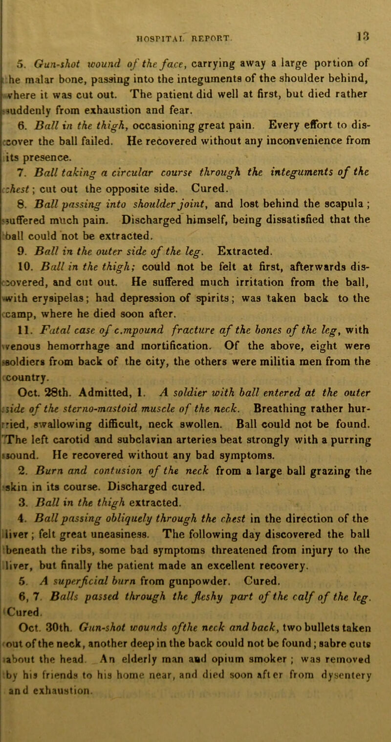 5. Gun-shot wound of the. face, carrying away a large portion of i he malar bone, passing into the integuments of the shoulder behind, vhere it was cut out. The patient did well at first, but died rather suddenly from exhaustion and fear. 6. Ball in the thigh, occasioning great pain. Every effort to dis- cover the ball failed. He recovered without any inconvenience from its presence. 7. Ball taking a circular course through the integuments of the :hest\ cut out the opposite side. Cured. 8. Ball passing into shoulder joint, and lost behind the scapula ; suffered much pain. Discharged himself, being dissatisfied that the ball could not be extracted. 9. Ball in the outer side of the leg. Extracted. 10. Ball in the thigh; could not be felt at first, afterwards dis- covered, and cut out. He suffered much irritation from the ball, with erysipelas; had depression of spirits; was taken back to the camp, where he died soon after. 11. Fatal case of c.mpound fracture af the bones of the leg, with venous hemorrhage and mortification. Of the above, eight were •soldiers from back of the city, the others were militia men from the (country. Oct. 28th. Admitted, 1. A soldier with ball entered at the outer side of the sterno-mastoid muscle of the neck. Breathing rather hur- ried, swallowing difficult, neck swollen. Ball could not be found. The left carotid and subclavian arteries beat strongly with a purring jjound. He recovered without any bad symptoms. 2. Burn and contusion of the neck from a large ball grazing the skin in its course. Discharged cured. 3. Ball in the thigh extracted. 4. Ball passing obliquely through the chest in the direction of the liver; felt great uneasiness. The following day discovered the ball beneath the ribs, some bad symptoms threatened from injury to the liver, but finally the patient made an excellent recovery. 5. A superficial burn from gunpowder. Cured. 6. 7. Balls passed through the fleshy part of the calf of the leg. Cured. Oct. 30th. Gun-shot wounds of the neck and back, two bullets taken out of the neck, another deep in the back could not be found; sabre cuts about the head An elderly man and opium smoker ; was removed by his friends to his home near, and died soon after from dysentery and exhaustion.