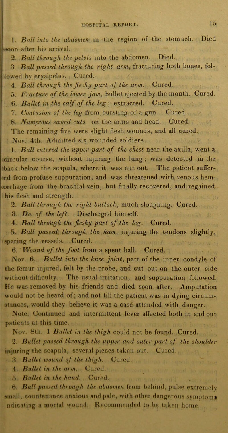 1. Ball into the abdomen in the region of the stomach. Died ■soon after his arrival. 2. Ball through the pelvis into the abdomen. Died. 3. Ball passed through the right arm, fracturing both bones, fol- i lowed by erysipelas. Cured. 4 Ball through the flehy part of the arm. Cured. 5. Fracture of the ioiver jam, bullet ejected by the mouth. Cured. 6. Bullet in the calf of the leg ; extracted. Cured. 7. Contusion of the leg from bursting of a gun. Cured. 8. Numerous sword cuts on the arms and head. Cured. The remaining five were slight flesh wounds, and all cured. Nov. 4th. Admitted six wounded soldiers. 1. Ball entered the upper part of the chest near the. axilla, went a circular course, without injuring the lung ; was detected in the back below the scapula, where it. was cut out. The patient suffer- ed from profuse suppuration, and was threatened with venous hem- orrhage from the brachial vein, but finally recovered, and regained his flesh and strength. 2. Ball through the right buttock, much sloughing. Cured. 3. Do. of the left. Discharged himself. 4. Ball through the fleshy part of the leg. Cured. 5. Ball passed through the ham, injuring the tendons slightly, sparing the vessels. Cured. 6. Wound of the foot from a spent ball. Cured. Nov. 6. Bullet into the knee joint, part of the inner condyle of the femur injured, felt by the probe, and cut out on the outer side without difficulty. The usual irritation, and suppuration followed. He was removed by his friends and died soon after. Amputation would not be heard of; and not till the patient was in dying circum- stances, would they believe it was a case attended with danger. Note. Continued and intermittent fever affected both in and out. patients at this time. Nov. 8th. 1 Bullet in the thigh could not be found. Cured. 2. Bullet passed through the upper and outer part of the shoulder injuring the scapula, several pieces taken out. Cured. 3. Bullet wound of the thigh. Cured. 4. Bullet in the arm. Cured. 5. Bullet, in the hand. Cured. fi. Ball passed through the abdomen from behind, pulse extremely small, countenance anxious and pale, with other dangerous symptom* ndicatmg a mortal wound Recommended to be taken home,