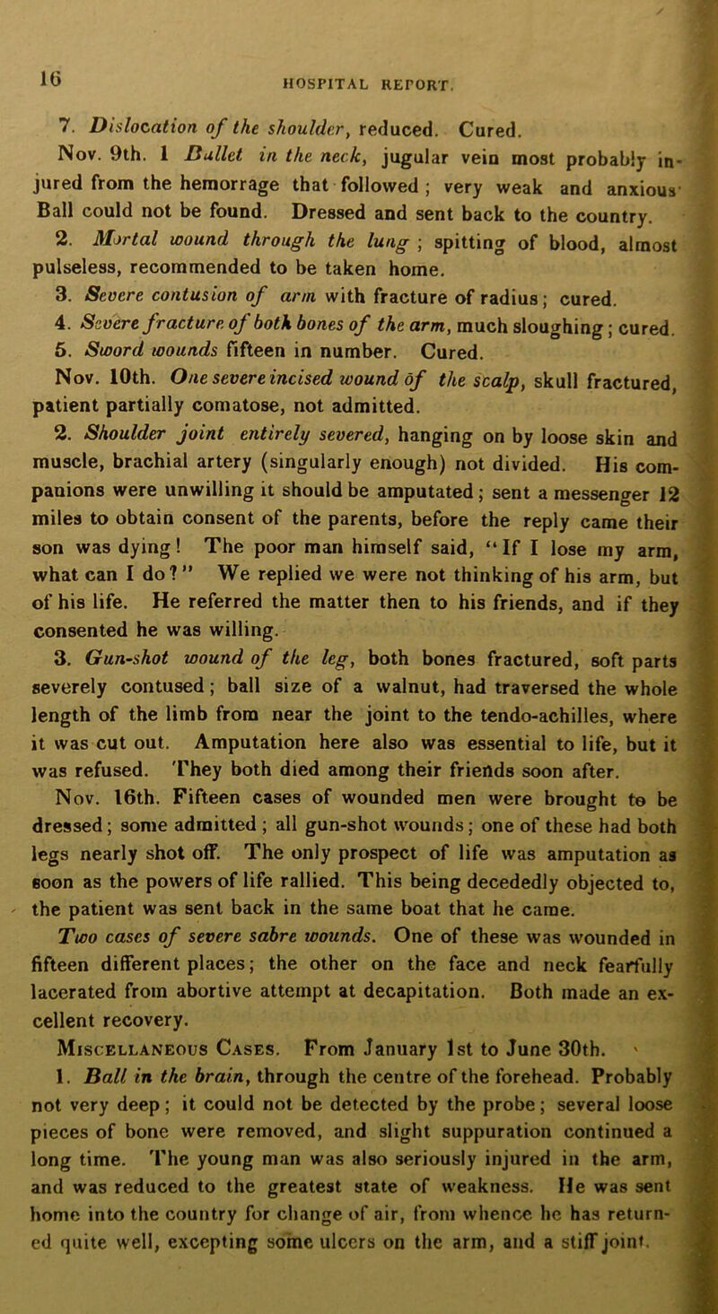 7. Dislocation of the shoulder, reduced. Cured. Nov. 9th. 1 Bullet in the neck, jugular vein most probably in- jured from the hemorrage that followed ; very weak and anxious' Ball could not be found. Dressed and sent back to the country. 2. Mortal wound through the lung ; spitting of blood, almost pulseless, recommended to be taken home. 3. Severe contusion of arm with fracture of radius; cured. 4. Severe fracture of both bones of the arm, much sloughing; cured. 5. Sword wounds fifteen in number. Cured. Nov. 10th. One severe incised wound of the scalp, skull fractured, patient partially comatose, not admitted. 2. Shoulder joint entirely severed, hanging on by loose skin and muscle, brachial artery (singularly enough) not divided. His com- panions were unwilling it should be amputated ; sent a messenger 12 miles to obtain consent of the parents, before the reply came their son was dying! The poor man himself said, “If I lose my arm, what can I do? ” We replied we were not thinking of his arm, but of his life. He referred the matter then to his friends, and if they consented he was willing. 3. Gun-shot wound of the leg, both bones fractured, soft parts severely contused; ball size of a walnut, had traversed the whole length of the limb from near the joint to the tendo-achilles, where it was cut out. Amputation here also was essential to life, but it was refused. They both died among their friends soon after. Nov. 16th. Fifteen cases of wounded men were brought to be dressed; some admitted ; all gun-shot wounds; one of these had both legs nearly shot off. The only prospect of life was amputation as soon as the powers of life rallied. This being decededly objected to, - the patient was sent back in the same boat that he came. Two cases of severe sabre wounds. One of these was wounded in fifteen different places; the other on the face and neck fearfully lacerated from abortive attempt at decapitation. Both made an ex- cellent recovery. Miscellaneous Cases. From January 1st to June 30th. 1. Ball in the brain, through the centre of the forehead. Probably not very deep; it could not be detected by the probe; several loose pieces of bone were removed, and slight suppuration continued a long time. The young man was also seriously injured in the arm, and was reduced to the greatest state of weakness. He was sent home into the country for change of air, from whence he has return- ed quite well, excepting some ulcers on the arm, and a stiff joint.