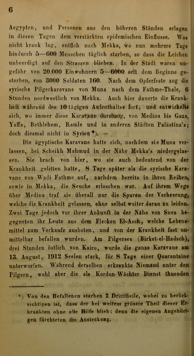 Äepypten, und Personen aus den höheren Ständen erlagen in diesen Tagen dem verstärkten epidemischen Einflüsse. Was nicht krank lag, entfloh nach Mekka, wo nun mehrere Tage hindurch 5—600 Menschen täglich starben, so dass die Leichen unbeerdigt auf den Strassen blieben. In der Stadt waren un- gefähr von 20,000 Einwohnern 5—6000 seit dem Beginne ge- storben, von 3000 Soldaten 160. Nach dem Opferfeste zog die syrische Pilgerkaravane von Muna nach dem Fathme-Thale, 6 Stunden nordwestlich von Mekka. Auch hier dauerte die Krank- heit während des 10 tägigen Aufenthaltes fort, und entwickelt« sich, wo immer diese KaraT^me durchzog, von Medina bis Gaza, YafiFa, Bethlehem, Ramie und in anderen Städten Palästina’s; doch diesmal nicht in Syrien *). — Die ägyptische Karavane hatte sich, nachdem sie Muna ver- lassen, bei Scheikh Mahmud in der Nähe Mekka’s niedergelas- sen. Sie brach von hier, wo sie auch bedeutend von der Krankheit gelitten hatte, 8 Tage später als die syrische Kara- vane von Wadi Fathme auf, nachdem bereits in ihren Reihen, sowie in Mekka, die Seuche erloschen war. Auf ihrem Wege über Medina traf sie überall nur die Spuren der Verheerung, welche die Krankheit gelassen, ohne selbst weiter daran zu leiden. Zwei Tage jedoch vor ihrer Ankunft in der Nähe von Suez be- gegneten ihr Leute aus dem Flecken Et-Asch, welche Lebens- mittel zum Verkaufe ausboten, und von der Krankheit fast un- mittelbar befallen wurden. Am Pilgersee (Birket-el-Hadsch), drei Stunden östlich von Kairo, wurde die ganze Karavane am 13. August, 1912 Seelen stark, für 8 Tage einer Quarantaine unterworfen. Während derselben erkrankte Niemand unter den Pilgern, wohl aber die als Kordon-Wächter Dienst thuenden *) Von den Befallenen starben 2 Dritttheile, wobei zu berück- sichtigen ist, dass der bei weitem grösste Theil dieser l?r- krankten ohne alte Hilfe blieb: denn die eigenen Angehöri- gen fürchteten die Ansteckung.