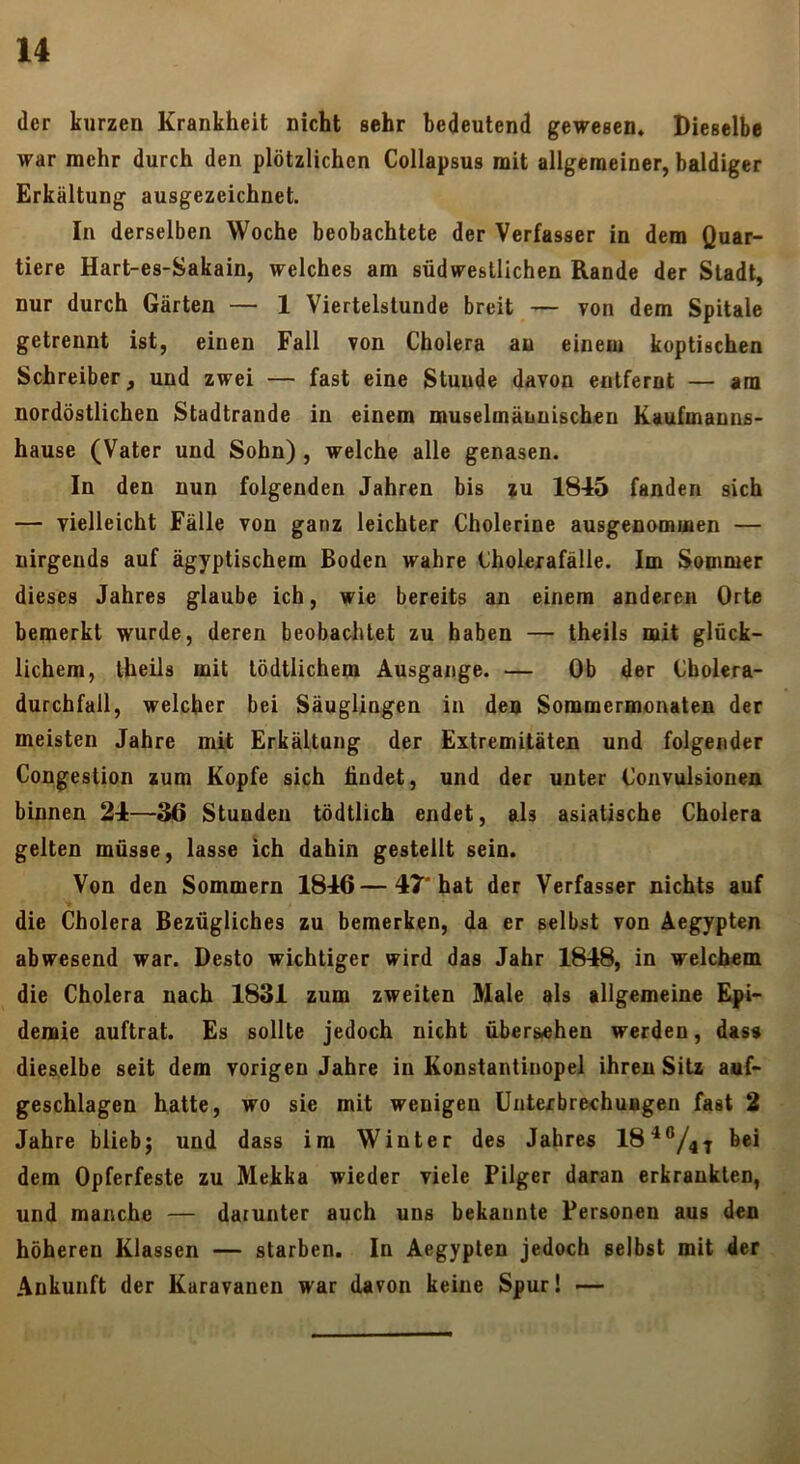 der kurzen Krankheit nicht sehr bedeutend gewesen. Dieselbe war mehr durch den plötzlichen Collapsus mit allgemeiner, baldiger Erkältung ausgezeichnet. In derselben Woche beobachtete der Verfasser in dem Quar- tiere Hart-es-Sakain, welches am südwestlichen Rande der Stadt, nur durch Gärten — 1 Viertelstunde breit — von dem Spitale getrennt ist, einen Fall von Cholera an einem koptischen Schreiber, und zwei — fast eine Stunde davon entfernt — am nordöstlichen Stadtrande in einem muselmännischen Kaufmanns- hause (Vater und Sohn), welche alle genasen. In den nun folgenden Jahren bis zu 1845 fanden sich — vielleicht Fälle von ganz leichter Cholerine ausgenommen — nirgends auf ägyptischem Boden wahre Choleiafälle. Im Sommer dieses Jahres glaube ich, wie bereits an einem anderen Orte bemerkt wurde, deren beobachtet zu haben — thcils mit glück- lichem, theils mit tödtiichem Ausgange. — Ob der Cholera- durchfall, welcher bei Säuglingen in den Sommermonaten der meisten Jahre mit Erkältung der Extremitäten und folgender Congestion zum Kopfe sich findet, und der unter Convulsionen binnen 24—3ß Stunden tödtlich endet, als asiatische Cholera gelten müsse, lasse ich dahin gestellt sein. Von den Sommern 1846 — 47* hat der Verfasser nichts auf die Cholera Bezügliches zu bemerken, da er selbst von Aegypten abwesend war. Desto wichtiger wird das Jahr 1848, in welchem die Cholera nach 1831 zum zweiten Male als allgemeine Epi- demie auftrat. Es sollte jedoch nicht übersehen werden, dass dieselbe seit dem vorigen Jahre in Konstantinopel ihren Sitz auf- geschlagen hatte, wo sie mit wenigen Unterbrechungen fast 2 Jahre blieb; und dass im Winter des Jahres 18‘*®/4^ bei dem Opferfeste zu Mekka wieder viele Pilger daran erkrankten, und manche — darunter auch uns bekannte Personen aus den höheren Klassen — starben. In Aegypten jedoch selbst mit der Ankunft der Karavanen war davon keine Spur! —