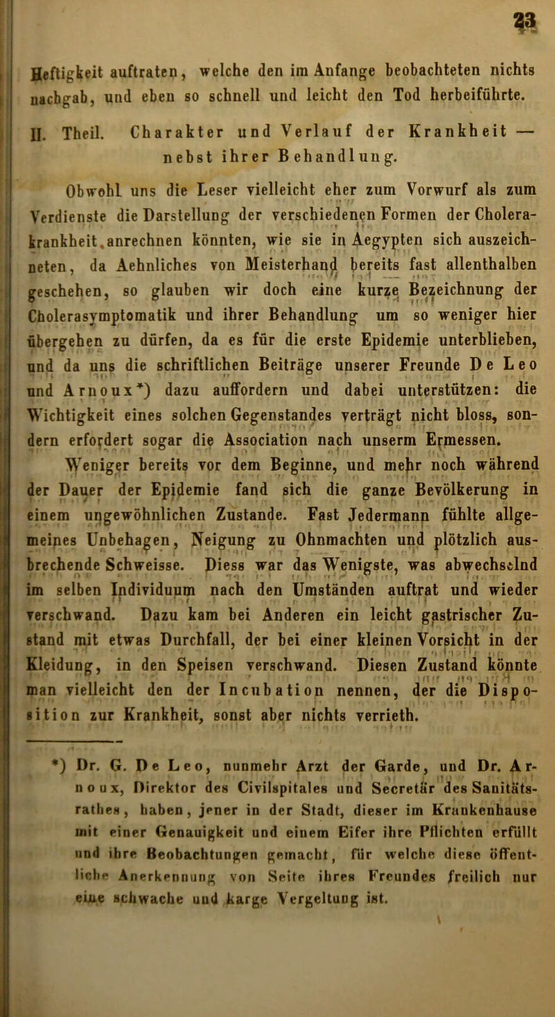 ^3 Heftigkeit auftratcD, welche den im Anfänge beobachteten nichts nacbgab, und eben so schnell und leicht den Tod herbeiführte. II. Theil. Charakter und Verlauf der Krankheit — nebst ihrer Behandlung. Obwohl uns die Leser vielleicht eher zum Vorwurf als zum Verdienste die Darstellung der verschiedenen Formen der Cholera- krankheit,anrechnen könnten, wie sie in Aegypten sich auszeich- neten, da Aehnliches von Meisterhand^ bereits fast allenthalben geschehen, so glauben wir doch eine kurze Bezeichnung der Cholerasymptomatik und ihrer Behandlung um so weniger hier übergehen zu dürfen, da es für die erste Epidemie unterblieben, und da uns die schriftlichen Beiträge unserer Freunde De Leo und Arnoux*) dazu auffordern und dabei unterstützen: die Wichtigkeit eines solchen Gegenstandes verträgt nicht bloss, son- dern erfordert sogar die Association nach unserm Ermessen, Weniger bereits vor dem Beginne, und me|ir noch während der Dauer der Epidemie fand sich die ganze Bevölkerung in einem upgewöhnlichen Zustande. Fast Jedermann fühlte allge- meipes Unbehagen, Neigung zu Ohnmächten und plötzlich aus- brechende Schweisse. Diess war das Wenigste, was abwechselnd im selben Ipdividuum nach den Umständen auftrat und wieder verschwand. Dazu kam bei Anderen ein leicht gastrischer Zu- stand mit etwas Durchfall, der bei einer kleinen Vorsicht in der I , i' Kleidung, in den Speisen verschwand. Diesen Zustand könnte man vielleicht den der Incubation nennen, der die Dispo- sition zur Krankheit, sonst aber nichts verrieth. •) Dr. G. De Leo, nunmehr Arzt der Garde, und Dr. A r- noux, Direktor des Civilspitaies und Secretar des Sanitäts- rathes, haben, jener in der Stadt, dieser iin Kraukenhause mit einer Genauigkeit und einem Eifer ihre Pflichten erfüllt und ihre Beobachtungen gemacht, für w’elche diese öffent- liche Anerkennung von Seite ihres Freundes freilich nur eiue schwache und karge Vergeltung ist.