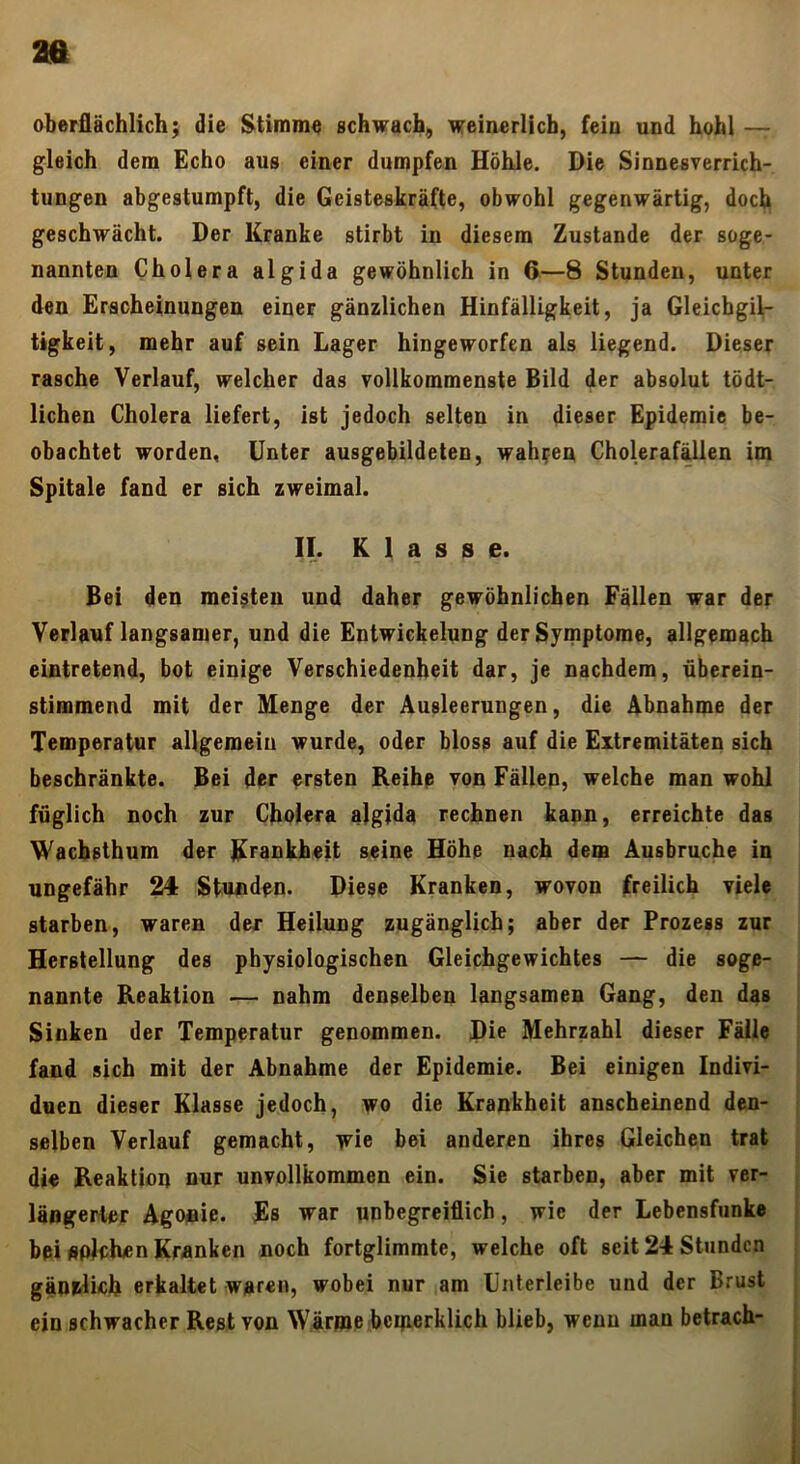 aa oberflächlich; die Stimme schwach, weinerlich, fein und hohl — gleich dem Echo aus einer dumpfen Höhle. Die Sinnesverrich- tungen abgestumpft, die Geisteskräfte, obwohl gegenwärtig, doch geschwächt. Der Kranke stirbt in diesem Zustande der soge- nannten Cholera algida gewöhnlich in 6—8 Stunden, unter den Erscheinungen einer gänzlichen Hinfälligkeit, ja Gleichgil- tigkeit, mehr auf sein Lager hingeworfen als liegend. Dieser rasche Verlauf, welcher das vollkommenste Bild der absolut tödt- lichen Cholera liefert, ist jedoch selten in dieser Epidemie be- obachtet worden, Unter ausgebildeten, wahren Choleraf^len im Spitale fand er sich zweimal. If. K ]. a s s e. Bei den meisten und daher gewöhnlichen Fällen war der Verlauf langsamer, und die Entwickelung der Symptome, allgemach eintretend, bot einige Verschiedenheit dar, je nachdem, überein- stimmend mit der Menge der Ausleerungen, die Abnahme der Temperatur allgemein wurde, oder bloss auf die Extremitäten sich beschränkte. Bei der ersten Reihe von Fällen, welche man wohl füglich noch zur Cholera algida rechnen kann, erreichte das Waebsthum der Krankheit seine Höhe nach dem Ausbruche in ungefähr 24 Stunden. Diese Kranken, wovon freilich viele starben, waren der Heilung zugänglich; aber der Prozess zur Herstellung des physiologischen Gleichgewichtes — die soge- nannte Reaktion — nahm denselben langsamen Gang, den das Sinken der Temperatur genommen. Di^ Mehrzahl dieser Fälle fand sich mit der Abnahme der Epidemie. Bei einigen Indivi- duen dieser Klasse jedoch, wo die Krankheit anscheinend den- selben Verlauf gemacht, wie bei anderen ihres Gleichen trat di« Reaktion nur unvollkommen ein. Sie starben, aber mit ver- längerter Agonie. Es war unbegreiflich, wie der Lebensfunke bpi «pichen Kranken noch fortglimmte, welche oft seit 24 Stunden gäni^ich erkaltet waren, wobei nur am Unterleibe und der Brust ein schwacher Rest von Wärme bciperklich blieb, wenn man betrach-
