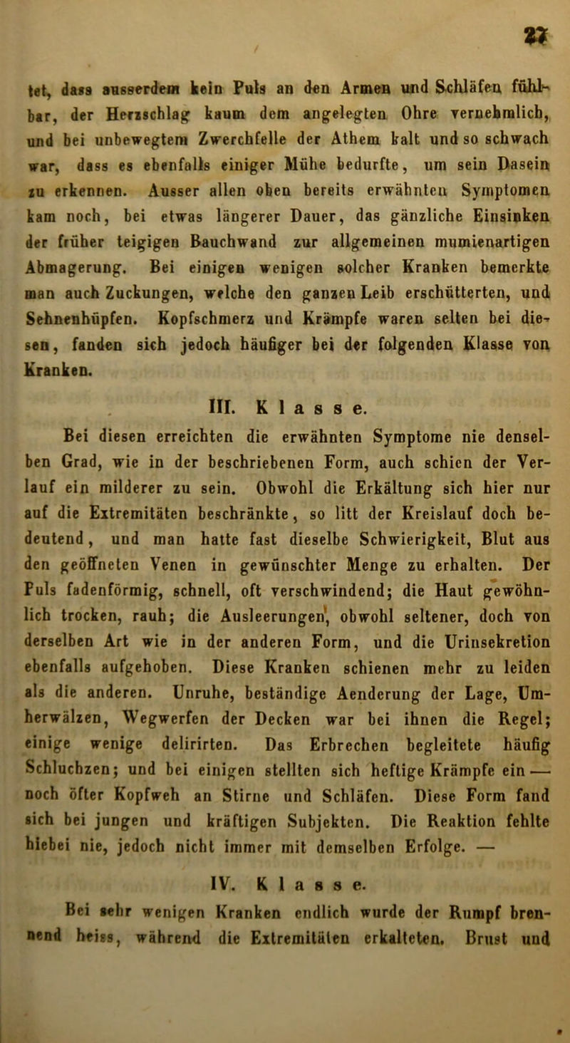 tet, dass avsserdem kein Puts an d«n Äraien und Schläfen fuhl^ bar, der Herzschlag kaum dem angelegten Ohre Teraehralich, und bei unbewegtem Zwerchfelle der Äthem kalt und so schwach war, dass es ebenfalls einiger Mühe bedurfte, um sein Dasein XU erkennen. Ausser allen oben bereits erwähnten Symptomen kam noch, bei etwas längerer Dauer, das gänzliche Einsinken der früher teigigen Bauchwand zur allgemeinen mumienartigen Abmagerung. Bei einigen wenigen solcher Kranken bemerkte man auch Zuckungen, welche den ganzen Leib erschütterten, und Sehnenhüpfen. Kopfschmerz und Krämpfe waren selten bei die-' sen, fanden sich jedoch häufiger bei der folgenden Klasse yon Kranken. III. Klasse. Bei diesen erreichten die erwähnten Symptome nie densel- ben Grad, wie in der beschriebenen Form, auch schien der Ver- lauf ein milderer zu sein. Obwohl die Erkältung sich hier nur auf die Extremitäten beschränkte, so litt der Kreislauf doch be- deutend , und man hatte fast dieselbe Schwierigkeit, Blut aus den geöffneten Venen in gewünschter Menge zu erhalten. Der Puls fadenförmig, schnell, oft verschwindend; die Haut gewöhn- lich trocken, rauh; die Ausleerungen*, obwohl seltener, doch von derselben Art wie in der anderen Form, und die Urinsekretion ebenfalls aufgehoben. Diese Kranken schienen mehr zu leiden als die anderen. Unruhe, beständige Aenderung der Lage, Um- herwälzen, Wegwerfen der Decken war bei ihnen die Regel; einige wenige delirirten. Das Erbrechen begleitete häufig Schluchzen; und bei einigen stellten sich heftige Krämpfe ein — noch öfter Kopfweh an Stirne und Schläfen. Diese Form fand sich bei jungen und kräftigen Subjekten. Die Reaktion fehlte hiebei nie, jedoch nicht immer mit demselben Erfolge. — IV. Klasse. Bei sehr wenigen Kranken endlich wurde der Rumpf bren- nend heiss, während die Extremitäten erkalteten. Brust und