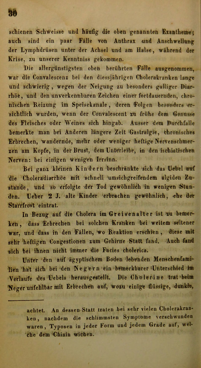 scliienen Schweisse und häufig die oben genannten Exantheme $ auch sind ein paar Fälle von Anthrax iind Anschvrellung der Lymphdrüsen unter der Achsel und am Halse, während der Krise, zu unserer Kenntniss gekommen. Die allergünstigsten oben berührten Fälle ausgenommen, war die Convalescenz bei den diessjährigen C^olerakranken lange und schwierig, wegen der Neigung zu besonders galliger Diar- rhöfc, und den unverkennbaren Zeichen einer fortdauernden, chro- nischen Reizung iiü Speisekanale, deren Folgen besonders er- sichtlich wurden, wenn der Convalescent zU frühe dem Genüsse des Fleisches oder Weines sich hingab. Ausser dem DurChfalle Ijemerlite man bei Anderen längere Zeit ‘Gastralgie, thronisches Erbrechen, wandernde, mdhr oder weniger heftige Nervenschmer- zen am Kopfe, in der Brust, dem UntOrleibe, in den iscdiiatischen Nerven: bei einigen Wenigen Irrsinn. Bei ganz kleinen Kindern beschränkte 'sich ‘das üobcl ^uf die Choleradiarthöe mit ‘schnell *umsichgreifendem algiden Zu- ätände, tlhd öb erfolgte dtfr Tod gewöhnlich in wenigen Stun- den. Deher 2 J. ‘alte‘Kinder 'erbrachen gewöhnlich, ehe der Slarrfrost ’eintrat. In Bezug auf die Cholera im Greis’enalter ist zu bemer^ ken, dass Erbrechen bei solchen Kranken 'bei weitem sdltener war, und dass in den Fällen, wo Reaktion erschien , diese mit sehr 'heftigen CongeStionen zum Gehirne Statt fand. Auch fand aich bei ihnen nicht immer die Facies cholerica. Uriter 'den aiif ägyptischem Boden leb'cnden Menschenfarai- lien htft sich bei den Negern ein'bemerkbarer ^Unterschied im Verlaufe des Uebels herausgostellt. Die Chblerin e trat'beim Neger unfehlbar mit Erbrechen auf. Wozu einige flüssige, dunkle, achtet. An dessen Statt traten bei sehr vielen Cholerakran- ken, nachdem die schlimmsten Symptome verschwunden waren, Typosen in jeder Form und jedem Grade auf, wel- Ifbe dem ^Chinin wichen.