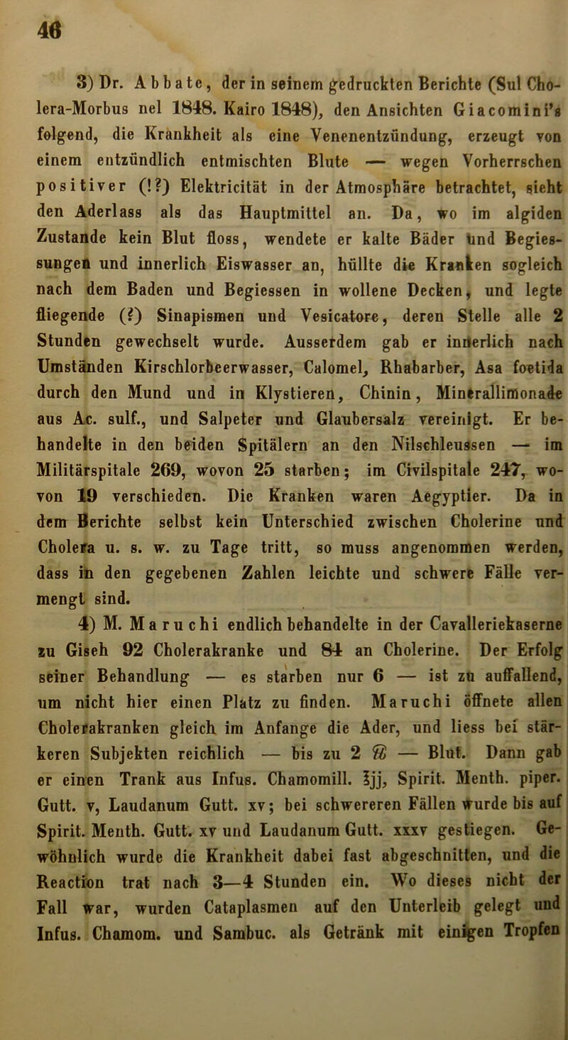 3) Dr. Abbate, der in seinem g^edruckten Berichte (Sul Cho- lera-Morbus nel 1848. Kairo 1848), den Ansichten Giacomini’s felgend, die Krankheit als eine Venenentzündung, erzeugt von einem entzündlich entmischten Blute — wegen Vorherrschen positiver (!?) Elektricität in der Atmosphäre betrachtet, sieht den Aderlass als das Hauptmittel an. Da, wo im algiden Zustande kein Blut floss, wendete er kalte Bäder Und Begies- sungen und innerlich Eiswasser an, hüllte die Kranken sogleich nach dem Baden und Begiessen in wollene Decken, und legte fliegende (?) Sinapismen und Vesicatore, deren Stelle alle 2 Stunden gewechselt wurde. Aussetdem gab er innerlich nach Umständen Kirschlorbeerwasser, Calomel, Rhabarber, Asa foetida durch den Mund und in Klystieren, Chinin, Minerallifflonade aus Ac. sulf., und Salpeter und Glaubersalz vereinigt. Er be- handelte in den beiden Spitälern an den Nilschleussen — im Militärspitale 269, wovon 25 starben; im Civilspitale 247, wo- von 19 verschieden. Die Kranken waren Aegyptier. Da in dem Berichte selbst kein Unterschied zwischen Cholerine und Cholera u. s. w. zu Tage tritt, so muss angenommen werden, dass ib den gegebenen Zahlen leichte und schwere Fälle ver- mengt sind. 4) M. Maruchi endlich behandelte in der Cavalleriekaserne *u Giseh 92 Cholerakranke und 84 an Cholerine. Der Erfolg seiner Behandlung — es starben nur 6 — ist zu auATallend, um nicht hier einen Platz zu finden. Maruchi öffnete allen Cholerakranken gleich im Anfänge die Ader, und Hess bei stär- keren Subjekten reichlich — bis zu 2 ® — Blut. Dann gab er einen Trank aus Infus. Chamomill. Ijj, Spirit. Menth, pipcr. Gutt. V, Laudanum Gutt. xv; bei schwereren Fällen Wurde bis auf Spirit. Menth. Gutt. xv und Laudanum Gutt. xxxv gestiegen. Ge-i wohnlich wurde die Krankheit dabei fast abgeschnitten, und die Reaction trat nach 3—4 Stunden ein. Wo dieses nicht der i Fall war, wurden Cataplasmen auf den Unterleib gelegt und | Infus. Chamom. und Sambuc. als Getränk mit einigen Tropfen I 1