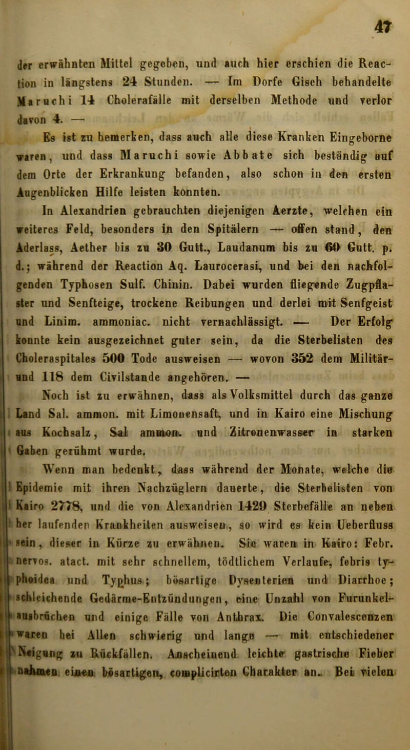 der erwähnten Mittel gegeben, und *uch hier erschien die Reac- tion in längstens 24 Stunden. — Im Dorfe Gisch behandelte Maruchi 14 Cholerafälle mit derselben Methode und verlor davon 4. — Es ist EU bemerken, dass auch alle diese Kranken Eingeborne waren, und dass Maruchi sowie Abbate sich beständig auf dem Orte der Erkrankung befanden, also schon in den ersten Augenblicken Hilfe leisten konnten. In Alexandrien gebrauchten diejenigen Aerxte, welchen ein weiteres Feld, besonders in den Spitälern — offen stand, den Aderlass, Aetber bis zu 30 Gutt., Laudanum bis zu 60 Gutt. p. d.; während der Keaction Aq. LaurocerasL, und bei den nachfol- genden Typbosen Sulf. Chinin. Dabei wurden fliegende Zugpfla- ster und Senfteige, trockene Reibungen und derlei mit Senfgeist und Linim. ammoniac. nicht vernachlässigt. Der Erfolg konnte kein ausgezeichnet guter sein, da die Sterbelisten des Choleraspitales 500 Tode ausweisen — wovon 352 dem Militär- und 118 dem Civilstande angehören. — Noch ist zu erwähnen, dass als Volksmittel durch das ganze Land Sal. ammon. mit Limoiiensaft, und in Kairo eine Mischung aus Kochsalz, Sal amaionw und Zitronenwasser in starken Gaben gerühmt wurde, Wenn man bedenkt, dass während der Monate, welche die 1 Epidemie mit ihren Nachzüglern dauerte, die Sterbelisten von i Kairo 2778, und die von Alexandrien 1429 Sterbefälle an neben  her laufenden Krankheiten ausweisen, so wird es kein Ueberfluss •sein, dieser in Kürze zu erwähnen. Sie waren in Kairo: Febr. nervös, atact. mit sehr schnellem, lödllichem Verlaufe, febris ty- phoidea und Typhus; bösartige Dyseiileriea und Diarrhoe; K■ schleichende Gedärme-Entzündungen, oine Unzahl von Furunkel*- U'auabrüchen und einige Fälle von Anthrax. Die Convalescenzen I» waren hei Allen schwierig und lange — mit entschiedener ^Neigung zu Rückfällen. Aoscheiuend leichte gastrische Fieber nthoxeo eiftea bösartigen, compUcirten Gbarakter an„ Bei vielen