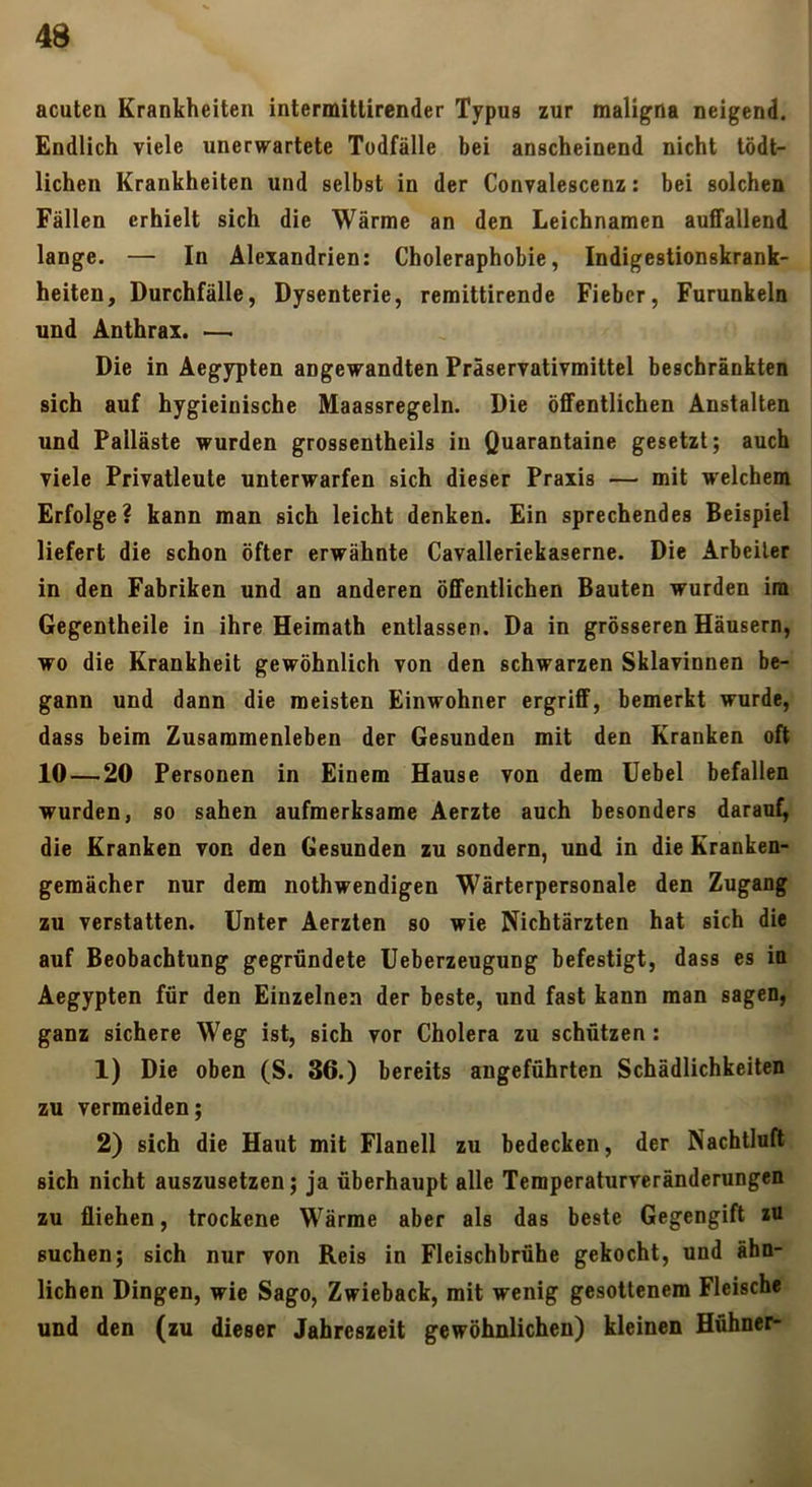 acuten Krankheiten intermittirender Typus zur maligna neigend. Endlich viele unerwartete Todfälle bei anscheinend nicht tödt- lichen Krankheiten und selbst in der Convalescenz: bei solchen Fällen erhielt sich die Wärme an den Leichnamen auffallend lange. — In Alexandrien: Choleraphobie, Indigestionskrank- heiten, Durchfälle, Dysenterie, remittirende Fieber, Furunkeln und Anthrax. — Die in Aegypten angewandten Präservativmittel beschränkten sich auf hygieinische Maassregeln. Die öffentlichen Anstalten und Palläste wurden grossentheils in Quarantaine gesetzt; auch viele Privatleute unterwarfen sich dieser Praxis — mit welchem Erfolge? kann man sich leicht denken. Ein sprechendes Beispiel liefert die schon öfter erwähnte Cavalleriekaserne. Die Arbeiter in den Fabriken und an anderen öffentlichen Bauten wurden im Gegenlheile in ihre Heimath entlassen. Da in grösseren Häusern, wo die Krankheit gewöhnlich von den schwarzen Sklavinnen be- gann und dann die meisten Einwohner ergriff, bemerkt wurde, dass beim Zusammenleben der Gesunden mit den Kranken oft 10 — 20 Personen in Einem Hause von dem Uebel befallen wurden, so sahen aufmerksame Aerzte auch besonders daraut, die Kranken von den Gesunden zu sondern, und in die Kranken- gemächer nur dem nothwendigen Wärterpersonale den Zugang zu verstatten. Unter Aerzten so wie Nichtärzten hat sich die auf Beobachtung gegründete Ueberzeugung befestigt, dass es in Aegypten für den Einzelnen der beste, und fast kann man sagen, ganz sichere Weg ist, sich vor Cholera zu schützen: 1) Die oben (S. 36.) bereits angeführten Schädlichkeiten zu vermeiden; 2) sich die Haut mit Flanell zu bedecken, der Nachtlufl sich nicht auszusetzen; ja überhaupt alle Temperaturveränderungen zu fliehen, trockene Wärme aber als das beste Gegengift lU suchen; sich nur von Reis in Fleischbrühe gekocht, und ähn- lichen Dingen, wie Sago, Zwieback, mit wenig gesottenem Fleische und den (zu dieser Jahreszeit gewöhnlichen) kleinen Hühner-