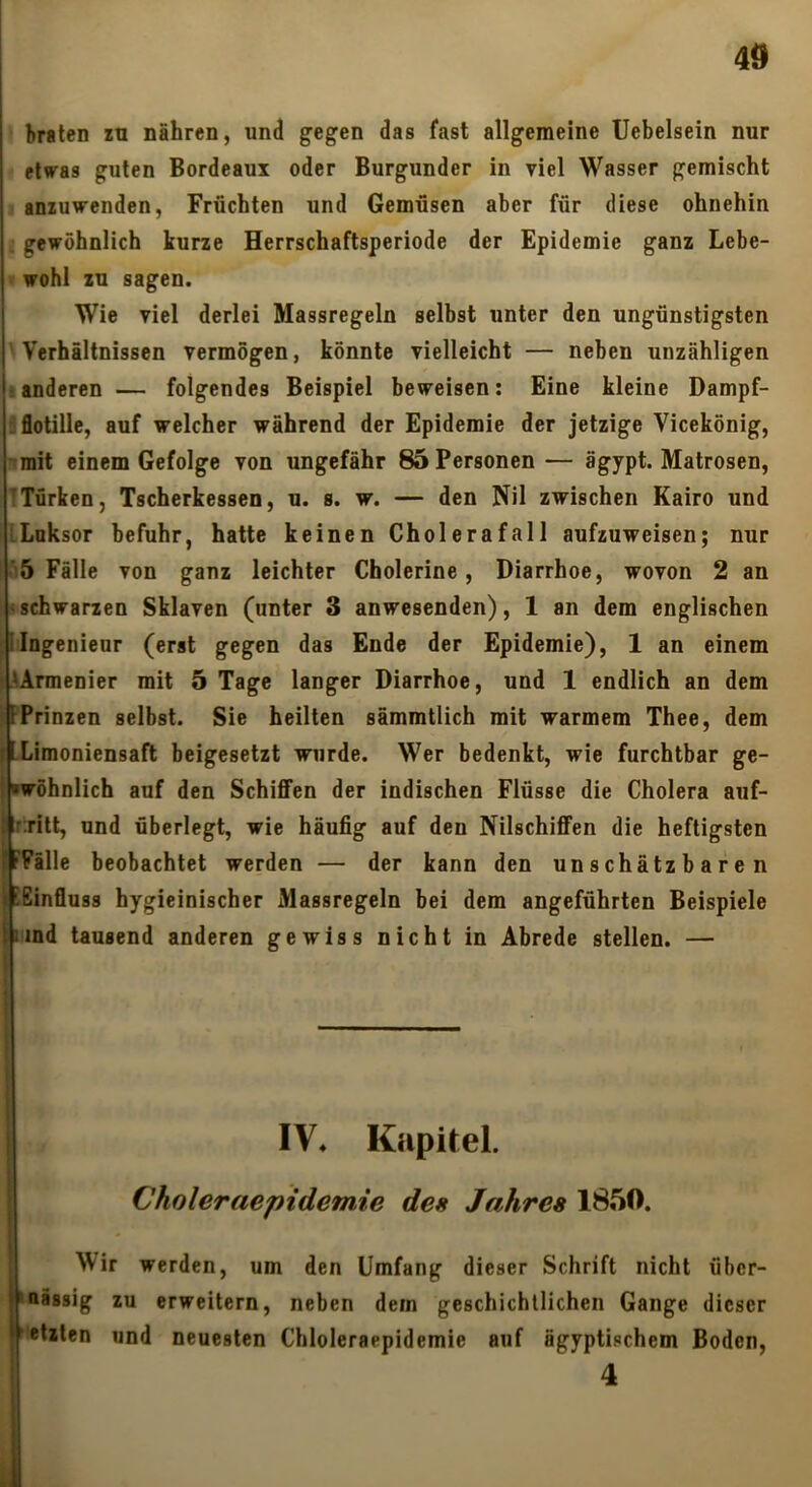 braten zu nähren, und gegen das fast allgemeine üebelsein nur elvras guten Bordeaux oder Burgunder in viel Wasser gemischt anzuwenden, Früchten und Gemüsen aber für diese ohnehin gewöhnlich kurze Herrschaftsperiode der Epidemie ganz Lebe- wohl zu sagen. Wie viel derlei Massregeln selbst unter den ungünstigsten Verhältnissen vermögen, könnte vielleicht — neben unzähligen ränderen — folgendes Beispiel beweisen: Eine kleine Dampf- iflotille, auf welcher während der Epidemie der jetzige Vicekönig, ^mit einem Gefolge von ungefähr 85 Personen — ägypt. Matrosen, ITürken, Tscherkessen, u. s. w. — den Nil zwischen Kairo und iLoksor befuhr, hatte keinen Cholerafall aufzuweisen; nur ■5 Fälle von ganz leichter Cholerine, Diarrhoe, wovon 2 an ischwarzen Sklaven (unter 3 anwesenden), 1 an dem englischen iIngenieur (erat gegen das Ende der Epidemie), 1 an einem ■ AArmenier mit 5 Tage langer Diarrhoe, und 1 endlich an dem kPrinzen selbst. Sie heilten sämmtlich mit warmem Thee, dem fILimoniensaft beigesetzt wurde. Wer bedenkt, wie furchtbar ge- ikwöhnlich auf den Schiffen der indischen Flüsse die Cholera auf- V r:ritt, und überlegt, wie häufig auf den Nilschiffen die heftigsten ('Fälle beobachtet werden — der kann den unschätzbaren I !Einfluss hygieinischer Massregeln bei dem angeführten Beispiele hmd tausend anderen gewiss nicht in Abrede stellen. — I IV« Kapitel. Choleraepidemie des Jahres 1850. Wir werden, um den Umfang dieser Schrift nicht über- nässig zu erweitern, neben dem geschichtlichen Gange dieser etzten und neuesten Chloleraepidemie auf ägyptischem Boden, 4