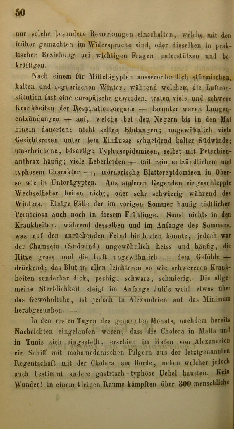 nur solche hegonclere Bemerkungen einschalteii, wclclve ruit den früher gemachten im Widerspruche sind, oder dieselben in prak- tischer Beziehung bei wichtigen Fragen unterstützen und be- kräftigen. Nach einem für Mittelägypten ausserordentlich stürmischen, kalten und regnerischen Witter, während welchem die Luflcon- stitution fast eine europäische geTrorden, traten viele und Krankheiten der Respiratioosorgane darunter waren Lungep- entzündungep — auf, welche hei deu Negern bis in den M^i hinein dauerten; nich,t SielteHj Rdutungen; ungewöhnlich viele Gesichtsrosen unter dem Einflusae schneidend kaller Südwinde; umschriebene, bösartige Typhusepidemieeu, selbst mit Petechien- anthrax häufig; viele Leberleidan t“ mit rein entzündlichem uud typhösem Charakter —, mörderische Bfatterepidemieen in Ober- 80 wie in Unterägypten. A,n& attderen Gegenden eingeschleppte Wechselfieber heilen nicht, oder sehr schwierig während des Winters. Einige Fälle der im vorigen Sommer häufig tödtlichen perniciosa auch noch in diesem Frühlinge. Sonst nichts in den Krankheiten, während desselben und im Anfänge des Sommers, was auf den anrückenden Feind hindeulen konnte, jedoch war der Chamsein (Südwind) ungewöhnlich heiss und häufig, die Hitze gross und die Luft ungewöhnlich — dem Gefühle — drückend; das Blut in allen leichteren so wie schwereren Krank- heiten sonderbar dick, pechig, schwarz, schmierig. Die allge- meine Sterblichkeit steigt im Anfänge Juli’s wohl etwas über das Gewöhnliche, ist jedoch in Alexandrien auf das Minimum; herabgesunken. — In den ersten Tagen des genannten Monats, nachdem bereits Nachrichten eingelaufen waren, dass die Cholera in Malta und i in Tunis sich cinge^tetlt, ejschien ira Hafen von Alexandrien ] ein SchiiT mit mohamedanischen Pilgern aus der letztgenannten ; Regentschaft mit der Cholera am Borde, neben welcher jedoch ; auch bestimmt andere gastrisch - typhöse Uebel hausten. Kein ' Wunder! in einem kleinen Raume kämpften über 300 menschliche |