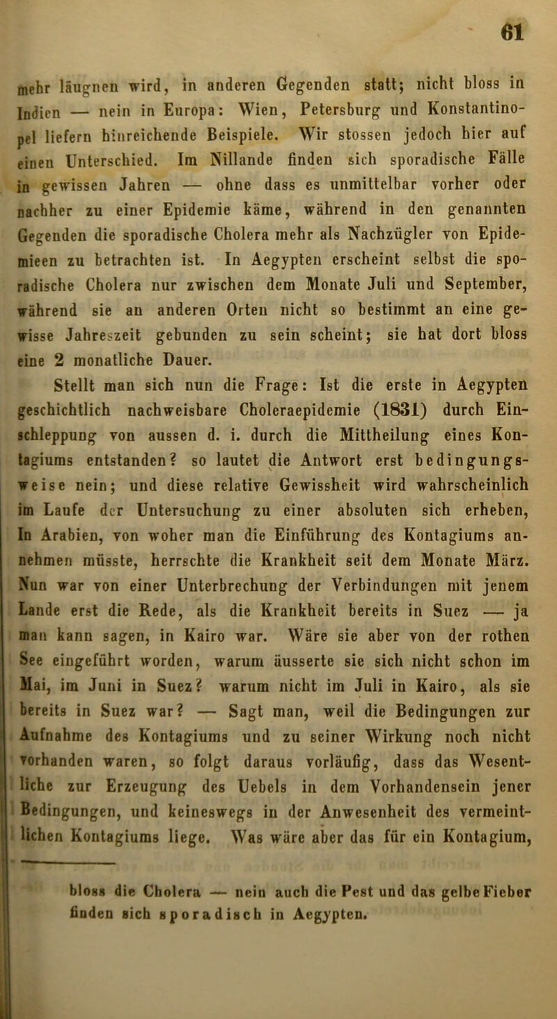 mehr läugnen wird, in anderen Gegenden statt; nicht bloss in Ijjjipn — nein in Europa: Wien, Petersburg und Konstantino- pel liefern hinreichende Beispiele. Wir stossen jedoch hier auf einen Unterschied. Im Nillande finden sich sporadische Fälle in gewissen Jahren — ohne dass es unmittelbar vorher oder nachher zu einer Epidemie käme, während in den genannten Gegenden die sporadische Cholera mehr als Nachzügler von Epide- mieen zu betrachten ist. In Aegypten erscheint selbst die spo- radische Cholera nur zwischen dem Monate Juli und September, während sie au anderen Orten nicht so bestimmt an eine ge- wisse Jahreszeit gebunden zu sein scheint; sie hat dort bloss eine 2 monatliche Dauer. Stellt man sich nun die Frage: Ist die erste in Aegypten geschichtlich nachweisbare Choleraepidemie (1831) durch Ein- schleppung von aussen d. i. durch die Mittheilung eines Kon- tagiums entstanden? so lautet die Antwort erst bedingungs- weise nein; und diese relative Gewissheit wird wahrscheinlich im Laufe der Untersuchung zu einer absoluten sich erheben. In Arabien, von woher man die Einführung des Kontagiums an- nehmen müsste, herrschte die Krankheit seit dem Monate März. Nun war von einer Unterbrechung der Verbindungen mit jenem Lande erst die Rede, als die Krankheit bereits in Suez — ja man kann sagen, in Kairo war. Wäre sie aber von der rothen See eingeführt worden, warum äusserte sie sich nicht schon im Mai, im Juni in Suez? warum nicht im Juli in Kairo, als sie bereits in Suez war? — Sagt man, weil die Bedingungen zur Aufnahme des Kontagiums und zu seiner Wirkung noch nicht vorhanden waren, so folgt daraus vorläufig, dass das Wesent- liche zur Erzeugung des Uebels in dem Vorhandensein jener Bedingungen, und keineswegs in der Anwesenheit des vermeint- lichen Kontagiums liege. Was wäre aber das für ein Kontagium, bioss die Cholera ^ nein auch die Pest und das gelbe Fieber finden sich sporadisch in Aegypten.