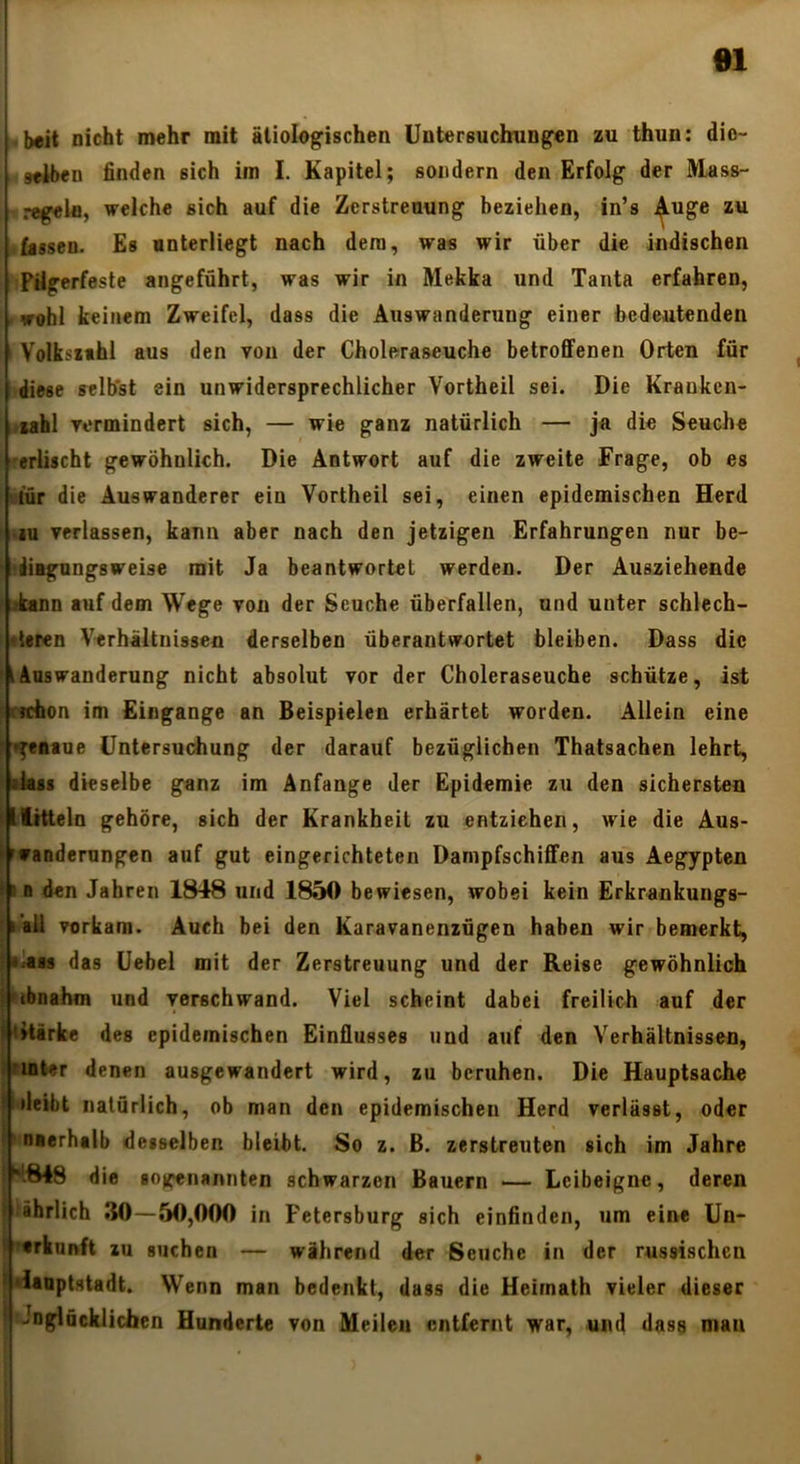 ei beit nicht mehr mit ätiolngischen Untersuchungen zu thun: dio- wiben finden sich im I. Kapitel; sondern den Erfolg der IVlass- regein, welche sich auf die Zerstreuung beziehen, in’s j^uge zu fassen. Es unterliegt nach dem, was wir über die indischen Pilgerfeste angeführt, was wir in Mekka und Tanta erfahren, . wohl keinem Zweifel, dass die Auswanderung einer bedeutenden Volksxthl aus den von der Choleraseuche betroffenen Orten für diese selbst ein unwidersprechlicher Vortheil sei. Die Kraukcn- ;>iahl vermindert sich, — wie ganz natürlich — ja die Seuche rerlischt gewöhnlich. Die Antwort auf die zweite Frage, ob es ! itür die Auswanderer ein Vortheil sei, einen epidemischen Herd ! iu verlassen, kann aber nach den jetzigen Erfahrungen nur be- ‘ uÜBgungsweise mit Ja beantwortet werden. Der Ausziehende ^ kann auf dem Wege von der Seuche überfallen, und unter schlech- : «leren Verhältnissen derselben überantwortet bleiben. Dass die ' 1 Auswanderung nicht absolut vor der Choleraseuche schütze, ist ! rrchon im Eingänge an Beispielen erhärtet worden. Allein eine ’ *^eatue üntersu(d»ung der darauf bezüglichen Thatsachen lehrt, lkss dieselbe ganz im Anfänge der Epidemie zu den sichersten ^llitteln gehöre, sich der Krankheit zu entziehen, wie die Aus- Muanderungen auf gut eingerichteten Dampfschiffen aus Aegypten t»D den Jahren 1848 und 1850 bewiesen, wobei kein Erkrankungs- ' I all vorkam. Auch bei den Karavanenzügen haben wir bemerkt, •kas das üebel mit der Zerstreuung und der Reise gewöhnlich ; ubnahm und verschwand. Viel scheint dabei freilich auf der > titärke des epidemischen Einflusses und auf den Verhältnissen, ifinter denen ausgewandert wird, zu beruhen. Die Hauptsache • »leibt natürlich, ob man den epidemischen Herd verlässt, oder Inaerhalb desselben bleibt. So z. B. zerstreuten sich im Jahre die sotcenannten schwarzen Bauern — Leibeigne, deren iihrllch .*{0-50,000 n Petersburg sich einfinden, um eine Un- «rkunft zu suchen — während der Seuche in der russischen hiaaptstadt. Wenn man bedenkt, dass die Heimath vieler dieser f Jogläcklichen Hunderte von Meilen entfernt war, und dass mau